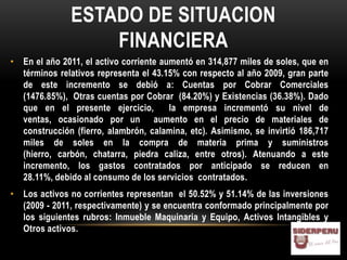 ESTADO DE SITUACION
                   FINANCIERA
• En el año 2011, el activo corriente aumentó en 314,877 miles de soles, que en
  términos relativos representa el 43.15% con respecto al año 2009, gran parte
  de este incremento se debió a: Cuentas por Cobrar Comerciales
  (1476.85%), Otras cuentas por Cobrar (84.20%) y Existencias (36.38%). Dado
  que en el presente ejercicio,         la empresa incrementó su nivel de
  ventas, ocasionado por un aumento en el precio de materiales de
  construcción (fierro, alambrón, calamina, etc). Asimismo, se invirtió 186,717
  miles de soles en la compra de materia prima y suministros
  (hierro, carbón, chatarra, piedra caliza, entre otros). Atenuando a este
  incremento, los gastos contratados por anticipado se reducen en
  28.11%, debido al consumo de los servicios contratados.
• Los activos no corrientes representan el 50.52% y 51.14% de las inversiones
  (2009 - 2011, respectivamente) y se encuentra conformado principalmente por
  los siguientes rubros: Inmueble Maquinaria y Equipo, Activos Intangibles y
  Otros activos.
 