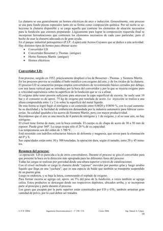 La chatarra se usa generalmente en hornos eléctricos de arco o inducción. Generalmente, este proceso
se usa para fundir piezas especiales tanto en su forma como composición química. Por tal razón se se-
lecciona la chatarra disponible y se carga aquella que contiene los elementos de aleación necesarios
para la fundición que estemos preparando. Lógicamente para lograr la composición requerida final se
incorporan ferroaleaciones que contienen los elementos necesarios de cada caso particular, pero el
hecho de usar la chatarra adecuada es de gran ayuda.
En el parque industrial petroquímico (P.I.P. -Luján) está Aceros Cuyanos que se dedica a esta actividad.
Hay distintos tipos de hornos para obtener acero:
    • Convertidor LD
    • Convertidor Bessemer y Thomas (antiguo)
    • Horno Siemens Martín (antiguo)
    • Hornos eléctricos


Convertidor LD:

Este proceso, surgido en 1952, prácticamente desplazó a los de Bessemer - Thomas y Siemens Martín.
En los procesos previos se oxidaba el baño metálico con oxígeno del aire, y de los óxidos de la chatarra.
El proceso LD se caracteriza porque emplea convertidores de revestimiento básico cerrados por debajo,
con una lanza vertical que se introduce por la boca del convertidor y por la que se inyecta oxígeno puro
a velocidad supersónica sobre la superficie de la fundición que se va a afinar.
El oxígeno debe tener presión suficiente para atravesar la capa superficial de escoria. Se suele usar 10
bar y el consumo es de aprox. 75 kg de oxígeno por tonelada de acero. La inyección se realiza a una
altura comprendida entre 1 y 2 m sobre la superficie del metal líquido.
De esta forma se logró bajar el nitrógeno a un contenido entre 0,0020 y 0.0050 %, con lo cual aumenta-
ba su ductilidad y la facilidad de embutición demandada por la industria automotriz para fabricar carro-
cerías. Su calidad igualaba a los aceros de Siemens Martín, pero con mayor productividad.
Recordemos que el aire es una mezcla de 4 partes de nitrógeno y 1 de oxígeno, y al no usar aire, no hay
nitrógeno.
El crisol tiene forma de mate, con la boca centrada. El cuerpo es de chapa de acero de 30 a 50 mm de
espesor. Puede girar 360º. La carga ocupa sólo el 20 % de su capacidad.
Las temperaturas son del orden de 1.700 ºC.
Está revestido con ladrillos refractarios básicos de dolomita y magnesia, que sirven para la eliminación
del P y S.
Sus capacidades están entre 30 y 300 toneladas, la operación dura, según el tamaño, entre 20 y 45 minu-
tos.

Resumen del proceso:
La operación LD es parecida a la de otros convertidores. Durante el proceso se gira el convertidor para
que presente la boca en la dirección más apropiada para las diferentes fases del proceso.
Todas las cargas se realizan por gravedad desde una altura superior a través de canalizaciones.
Con el crisol inclinado se carga la chatarra desde “cajones” movidos por puentes grúa y luego arrabio
líquido que llega en una “cuchara”, que es una especie de balde que también se transporta suspendido
de un puente grúa.
Luego se endereza, y se baja la lanza, comenzando el soplado de oxígeno.
Para formar escoria se agrega cal, aprox. un 5% del peso de la fundición, a veces también se agrega
caliza. Estos productos se descargan desde sus respectivos depósitos, ubicados arriba, y se incorporan
parte al principio y parte durante el proceso.
Los gases que escapan por la parte superior están constituidos por CO y CO2, también arrastran gran
cantidad de polvo, por lo cual deben ser tratados.




U.T.N. FRM             Ingeniería Electromecánica I – 1º 190 T.N.   Curso 2006           Ing. Daniel A. López
                                                                                                          10
 