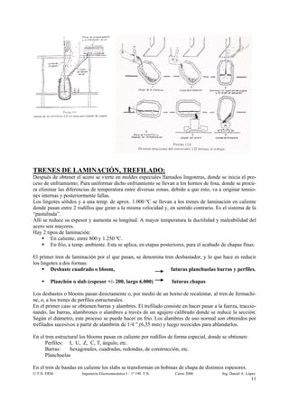 TRENES DE LAMINACIÓN, TREFILADO:
Después de obtener el acero se vierte en moldes especiales llamados lingoteras, donde se inicia el pro-
ceso de enfriamiento. Para uniformar dicho enfriamiento se llevan a los hornos de fosa, donde se procu-
ra eliminar las diferencias de temperatura entre diversas zonas, debido a que esto, va a originar tensio-
nes internas y posteriormente fallas.
Los lingotes sólidos y a una temp. de aprox. 1.000 ºC se llevan a los trenes de laminación en caliente
donde pasan entre 2 rodillos que giran a la misma velocidad y, en sentido contrario. Es el sistema de la
“pastalinda”.
Allí se reduce su espesor y aumenta su longitud. A mayor temperatura la ductilidad y maleabilidad del
acero son mayores.
Hay 2 tipos de laminación:
         En caliente, entre 800 y 1.250 ºC.
         En frío, a temp. ambiente. Esta se aplica, en etapas posteriores, para el acabado de chapas finas.

El primer tren de laminación por el que pasan, se denomina tren desbastador, y lo que hace es reducir
los lingotes a dos formas:
         Desbaste cuadrado o bloom,                           futuras planchuelas barras y perfiles.

        Planchón o slab (espesor +/- 200, largo 6.000)              futuras chapas

Los desbastes o blooms pasan directamente o, por medio de un horno de recalentar, al tren de fermachi-
ne, o, a los trenes de perfiles estructurales.
En el primer caso se obtienen barras y alambres. El trefilado consiste en hacer pasar a la fuerza, traccio-
nando, las barras, alambrones o alambres a través de un agujero calibrado donde se reduce la sección.
Según el diámetro, este proceso se puede hacer en frío. Los alambres de uso normal son obtenidos por
trefilados sucesivos a partir de alambrón de 1/4 ” (6,35 mm) y luego recocidos para ablandarlos.

En el tren estructural los blooms pasan en caliente por rodillos de forma especial, donde se obtienen:
      Perfiles: I, U, Z, C, T, ángulo, etc.
      Barras:     hexagonales, cuadradas, redondas, de construcción, etc.
      Planchuelas

En el tren de bandas en caliente los slabs se transforman en bobinas de chapa de distintos espesores.
U.T.N. FRM             Ingeniería Electromecánica I – 1º 190 T.N.    Curso 2006           Ing. Daniel A. López
                                                                                                           11
 