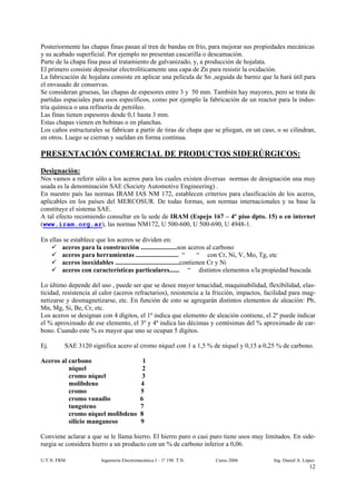 Posteriormente las chapas finas pasan al tren de bandas en frío, para mejorar sus propiedades mecánicas
y su acabado superficial. Por ejemplo no presentan cascarilla o descamación.
Parte de la chapa fina pasa al tratamiento de galvanizado, y, a producción de hojalata.
El primero consiste depositar electrolíticamente una capa de Zn para resistir la oxidación.
La fabricación de hojalata consiste en aplicar una película de Sn ,seguida de barniz que la hará útil para
el envasado de conservas.
Se consideran gruesas, las chapas de espesores entre 3 y 50 mm. También hay mayores, pero se trata de
partidas espaciales para usos específicos, como por ejemplo la fabricación de un reactor para la indus-
tria química o una refinería de petróleo.
Las finas tienen espesores desde 0,1 hasta 3 mm.
Estas chapas vienen en bobinas o en planchas.
Los caños estructurales se fabrican a partir de tiras de chapa que se pliegan, en un caso, o se cilindran,
en otros. Luego se cierran y sueldan en forma continua.

PRESENTACIÓN COMERCIAL DE PRODUCTOS SIDERÚRGICOS:
Designación:
Nos vamos a referir sólo a los aceros para los cuales existen diversas normas de designación una muy
usada es la denominación SAE (Society Automotive Engineering) .
En nuestro país las normas IRAM IAS NM 172, establecen criterios para clasificación de los aceros,
aplicables en los países del MERCOSUR. De todas formas, son normas internacionales y su base la
constituye el sistema SAE.
A tal efecto recomiendo consultar en la sede de IRAM (Espejo 167 – 4º piso dpto. 15) o en internet
(www.iram.org.ar), las normas NM172, U 500-600, U 500-690, U 4948-1.

En ellas se establece que los aceros se dividen en:
        aceros para la construcción ......................son aceros al carbono
        aceros para herramientas .......................... “           “ con Cr, Ni, V, Mo, Tg, etc
        aceros inoxidables .......................................contienen Cr y Ni
        aceros con características particulares...... “ distintos elementos s/la propiedad buscada

Lo último depende del uso , puede ser que se desee mayor tenacidad, maquinabilidad, flexibilidad, elas-
ticidad, resistencia al calor (aceros refractarios), resistencia a la fricción, impactos, facilidad para mag-
netizarse y desmagnetizarse, etc. En función de esto se agregarán distintos elementos de aleación: Pb,
Mn, Mg, Si, Be, Cr, etc.
Los aceros se designan con 4 dígitos, el 1º indica que elemento de aleación contiene, el 2º puede indicar
el % aproximado de ese elemento, el 3º y 4º indica las décimas y centésimas del % aproximado de car-
bono. Cuando este % es mayor que uno se ocupan 5 dígitos.

Ej.      SAE 3120 significa acero al cromo níquel con 1 a 1,5 % de níquel y 0,15 a 0,25 % de carbono.

Aceros al carbono                           1
          níquel                            2
          cromo níquel                      3
          molibdeno                        4
          cromo                            5
          cromo vanadio                    6
          tungsteno                        7
          cromo níquel molibdeno           8
          silicio manganeso                9

Conviene aclarar a que se le llama hierro. El hierro puro o casi puro tiene usos muy limitados. En side-
rurgia se considera hierro a un producto con un % de carbono inferior a 0,06.

U.T.N. FRM              Ingeniería Electromecánica I – 1º 190 T.N.   Curso 2006             Ing. Daniel A. López
                                                                                                             12
 