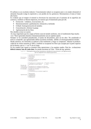El carbono es un excelente reductor. Concretamente reducir es recuperar puro o en estado elemental al
elemento buscado (valga la repetición y con perdón de los químicos). Retomaremos el tema al tratar
alto horno.
Es evidente que al romper el mineral se favorecen las reacciones por el aumento de la superficie de
contacto y también se liberan impurezas, de manera que el tratamiento pasa por ahí.
     • Extracción: voladuras, excavaciones, etc.
     • Desmenuzamiento: quebrantación, trituración y molienda
     • Cribado: homogeneización de tamaños
     • Concentración: eliminar la ganga
     • Aglomeración de los finos
Dos detalles a tener en cuenta:
-Es muy importante que las cargas al horno sean de tamaño uniforme, sino el rendimiento baja mucho.
-Los “finos”generados durante el desmenuzamiento son un capítulo aparte.
Siempre se los consideró perjudiciales, al punto de descartarlos, pero en los años ’30, estudiando el
tema se comprobó que aglomerados daban excelente resultado, debido a la homogeneidad de tamaño.
Desde entonces, los minerales se reducen a fino totalmente y luego se compactan. Además la producti-
vidad de las minas aumenta al 100% y también se recuperan los finos que escapan por la parte superior
de los hornos, que es +/- un 7% de la carga.
En los cuadros que siguen se resumen estas operaciones y los equipos usados. Para las evaluaciones
deberá conocer uno de cada clase, los puede encontrar en Vián – Ocón de ing. química.




U.T.N. FRM            Ingeniería Electromecánica I – 1º 190 T.N.   Curso 2006        Ing. Daniel A. López
                                                                                                        4
 