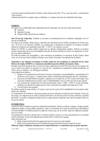Los hornos para la producción de arrabio, tienen alturas entre 40 y 70 m, y por esa razón se denominan
“altos hornos”.
Además del mineral se cargan coque y fundente, y se ingresa aire para la combustión del coque.



COQUE:
El coque es un combustible muy importante para la siderurgia. Se usa en los altos hornos para:
       Calentar
       Soportar la carga
       Producir CO (monóxido de carbono)

Sin CO no hay reducción. También se usa para el calentamiento de los cubilotes empleados en la 2ª
fase de la fundición.
El coque es un residuo sólido poroso, obtenido por destilación de las hullas semigrasas de llama corta
con 22 al 26 % de materias volátiles. La coquización o destilación se produce en cámaras cerradas,
donde los carbones son calentados hasta 900 – 1.250 ºC sin contacto con aire.
Hasta el S XVIII, se usaba carbón vegetal que se obtenía carbonizando madera. Todavía se produce
carbón vegetal para otros usos encendiendo una pila de ramas cubierta con barro. Su apariencia es simi-
lar a los hornos ladrilleros.
No todas las hullas son coquizables, y esto constituye un problema. La nacional, de Río Turbio, Santa
Cruz, no es de muy buena calidad y muchas veces hemos recurrido a la importación de Brasil.

Sugerimos a los alumnos investigar el estado actual de este problema, la situación de los Altos
Hornos de Zapla, SOMISA y el aumento mundial de precios debido al consumo chino.
Resulta interesante destacar que el costo del coque representa más del 50% del costo de las cargas, por
eso el interés en reducir su consumo, el cual era de 1 tonelada por tonelada de arrabio producido, en
1950, y hoy es inferior a los 500 kg por tonelada.
Esta reducción se debió a:
     1. Mejoras en la preparación del lecho de fusión mejorando su permeabilidad y aumentando él %
        de hierro en las cargas, y usando sinter, pellets y materiales prerreducidos (por Ej. calcinados)
     2. Inyección de hidrocarburos líquidos o gaseosos en el orden de un 10% en peso del coque. Esto
        conviene simplemente por menor costo y disponibilidad. Uno es el fuel oil, otro el gas natural.
     3. Con sistemas de recuperación de calor que permiten subir a 1.000 - 1.300 ºC el aire inyectado,
        también con adición de oxígeno puro al aire y presiones de soplado del orden de 2,5 bar.
     4. Uso de hornos más grandes.
El carbón vegetal no tiene azufre y el coque si, por eso los aceros de la antigüedad en este aspecto supe-
raban a los actuales.
La coquización de la hulla es necesaria porque no tiene suficiente resistencia para soportar el peso de
las cargas, los impactos de la caída al interior del horno y la fricción contra las otras materias y paredes
del horno. La hulla se disgrega, produce polvo y aparte genera alquitrán, que tapa los pasajes entre los
trozos de carbón.

FUNDENTES:
A pesar de que el mineral ya pasó un tratamiento preliminar, donde se reduce la ganga, siempre quedan
impurezas unidas a el que deben eliminarse y que se concentran en la capa de escoria que sobrenada en
el metal fundido. El fundente genera la capa de escoria, que, de no existir, todas las impurezas quedar-
ían en el metal.
Las gangas del mineral no pueden por si mismas producir escoria y si bien generalmente se usa piedra
caliza o dolomita la elección depende del carácter ácido o básico de la ganga.
Otras funciones son:
         Bajar el punto de fusión de la ganga para que la escoria sea más líquida
         Reaccionar químicamente con las impurezas para arrastrarlas hacia la capa de escoria
Mineral, coque y fundente constituyen las cargas del horno y se introducen por la parte superior.
U.T.N. FRM             Ingeniería Electromecánica I – 1º 190 T.N.   Curso 2006             Ing. Daniel A. López
                                                                                                              6
 