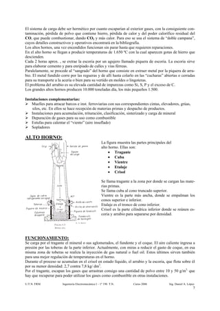 El sistema de carga debe ser hermético por cuanto escaparían al exterior gases, con la consiguiente con-
taminación, pérdida de polvo que contiene hierro, pérdida de calor y del poder calorífico residual del
CO, que puede combustionar, dando CO2 y más calor. Para eso se usa el sistema de “doble campana”,
cuyos detalles constructivos y operativos encontrará en la bibliografía.
Los altos hornos, una vez encendidos funcionan sin parar hasta que requieren reparaciones.
En el alto horno se llegan a producir temperaturas de 1.650 ºC con la cual aparecen gotas de hierro que
descienden.
Cada 2 horas aprox. , se extrae la escoria por un agujero llamado piquera de escoria. La escoria sirve
para elaborar cemento y para enripiado de calles y vías férreas.
Paralelamente, se procede al “sangrado” del horno que consiste en extraer metal por la piquera de arra-
bio. El metal fundido corre por las regueras y de allí hasta colarlo en las “cucharas” abiertas o cerradas
para su transporte a la acería o bien para su vertido en moldes o lingoteras.
El problema del arrabio es su elevada cantidad de impurezas como Si, S, P y el exceso de C.
Los grandes altos hornos producen 10.000 toneladas día, los más pequeños 1.500.

Instalaciones complementarias:
    Muelles para atracar barcos e inst. ferroviarias con sus correspondientes cintas, elevadores, grúas,
    silos, etc. En ellos se hace recepción de materias primas y despacho de productos.
    Instalaciones para acumulación, trituración, clasificación, sinterizado y carga de mineral
    Depuración de gases para su uso como combustible
    Estufas para calentar el “viento” (aire insuflado)
    Sopladores

ALTO HORNO:
                                                      La figura muestra las partes principales del
                                                      alto horno. Ellas son:
                                                           • Tragante
                                                           • Cuba
                                                           • Vientre
                                                           • Etalaje
                                                           • Crisol

                                                      Se llama tragante a la zona por donde se cargan las mate-
                                                      rias primas.
                                                      Se llama cuba al cono truncado superior.
                                                      Vientre es la parte más ancha, donde se empalman los
                                                      conos superior e inferior.
                                                      Etalaje es el tronco de cono inferior.
                                                      Crisol es la parte cilíndrica inferior donde se reúnen es-
                                                      coria y arrabio para separarse por densidad.




FUNCIONAMIENTO:
Se carga por el tragante el mineral o sus aglomerados, el fundente y el coque. El aire caliente ingresa a
presión por las toberas de la parte inferior. Actualmente, con miras a reducir el gasto de coque, en esa
misma zona de toberas se realiza la inyección de gas natural o fuel oil. Estos últimos sirven también
para una mejor regulación de temperaturas en el horno.
Durante el proceso se acumulan en el crisol en estado líquido, el arrabio y la escoria, que flota sobre él
por su menor densidad: 2,7 contra 7,8 kg/ dm3.
Por el tragante, escapan los gases que arrastran consigo una cantidad de polvo entre 10 y 50 g/m3, que
hay que recuperar para poder utilizar los gases como combustible en otras instalaciones.

U.T.N. FRM             Ingeniería Electromecánica I – 1º 190 T.N.         Curso 2006            Ing. Daniel A. López
                                                                                                                   7
 