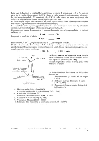 Para sacar la fundición se pincha el horno perforando la piquera de colada cada +/- 3 h. Por tanto se
sacan 6 a 10 coladas /día que salen a 1.400 ºC y luego se vuelve a tapar el agujero con pasta refractaria.
La escoria se extrae cada 2 – 2,5 horas y sale a 1.450 ºC (50 +). La piquera por la que se extrae está más
arriba. Los mayores hornos cuentan hasta 4 piqueras para cada cosa..
La fundición pasa luego a los convertidores. En estado líquido se carga en los torpedos para su transpor-
te a la acería (lógicamente cuando están en el mismo complejo).
Los pesos de las materias primas y productos obtenidos varían mucho de un caso a otro, dependen de la
instalación, el mineral, el coque, sistemas de carga, granulometría, etc.
Como concepto importa destacar que en 1ª instancia, la reacción entre el oxígeno del aire y el carbono
del coque es:
                                         C + O2               CO2
Luego ante la insuficiencia del aire:
                                        CO2 + C               2 CO

Prácticamente 2/3 del CO2 original se convierte en CO, el resto queda como tal.
El CO es el responsable de la reducción de los óxidos y como se genera en exceso a la salida hay una
cantidad disponible que sirve como combustible gaseoso para la fábrica o poblado cercano, porque pro-
duce la siguiente reacción exotérmica.
                                       2 CO + O2                 2 CO2 + calor

                                                              La figura, presenta un balance de masa (entrada
                                                              versus salidas) con valores típicos, no se ha valori-
                                                              zado el polvillo, que está +/- en 100kg.
                                                              Nótese la magnitud de la masa de aire y gases, frente
                                                              al resto de las cargas.



                                                              Las temperaturas más importantes, en sentido des-
                                                              cendente son:
                                                                 1. Precalentamiento y secado de las cargas
                                                                     (200 º)
                                                                 2. Reducción indirecta del mineral de hierro
                                                                     ( 500 – 1.000º)
                                                                 3. Descomposición de carbonatos de hierro( si
                                                                     hubiera) (600º)
    4.    Descomposición de las calizas (800º)
    5.    Reducción directa de los óxidos de hierro (1.050 – 1.350º)
    6.    Carburación del hierro (1.200º)
    7.    Formación y fusión de escorias (1.000 – 1.350º)
    8.    Reducción de óxidos de Mn y P (1.350º)
    9.    Combustión del coque (1.500 – 2.000º)
    10.   Separación de la fundición y la escoria en el crisol (1.400 – 1.500º)




U.T.N. FRM               Ingeniería Electromecánica I – 1º 190 T.N.          Curso 2006            Ing. Daniel A. López
                                                                                                                      8
 