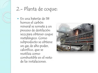 2.- Planta de coque: 
 En una baterías de 58 
hornos el carbón 
mineral se somete a un 
proceso de destilación 
seca para obtener coque 
metalúrgico. Como 
subproducto se obtiene 
un gas de alto poder, 
calorífico, que se 
reutiliza como 
combustible en el resto 
de las instalaciones. 
 