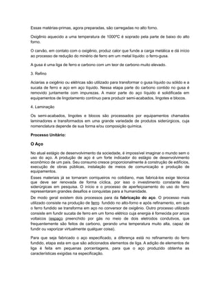 Essas matérias-primas, agora preparadas, são carregadas no alto forno.
Oxigênio aquecido a uma temperatura de 1000ºC é soprado pela parte de baixo do alto
forno.
O carvão, em contato com o oxigênio, produz calor que funde a carga metálica e dá início
ao processo de redução do minério de ferro em um metal líquido: o ferro-gusa.
A gusa é uma liga de ferro e carbono com um teor de carbono muito elevado.
3. Refino
Aciarias a oxigênio ou elétricas são utilizado para transformar o gusa líquido ou sólido e a
sucata de ferro e aço em aço líquido. Nessa etapa parte do carbono contido no gusa é
removido juntamente com impurezas. A maior parte do aço líquido é solidificada em
equipamentos de lingotamento contínuo para produzir semi-acabados, lingotes e blocos.
4. Laminação
Os semi-acabados, lingotes e blocos são processados por equipamentos chamados
laminadores e transformados em uma grande variedade de produtos siderúrgicos, cuja
nomenclatura depende de sua forma e/ou composição química.
Processo Unitário:
O Aço
No atual estágio de desenvolvimento da sociedade, é impossível imaginar o mundo sem o
uso do aço. A produção de aço é um forte indicador do estágio de desenvolvimento
econômico de um país. Seu consumo cresce proporcionalmente à construção de edifícios,
execução de obras públicas, instalação de meios de comunicação e produção de
equipamentos.
Esses materiais já se tornaram corriqueiros no cotidiano, mas fabricá-los exige técnica
que deve ser renovada de forma cíclica, por isso o investimento constante das
siderúrgicas em pesquisa. O início e o processo de aperfeiçoamento do uso do ferro
representaram grandes desafios e conquistas para a humanidade.
De modo geral existem dois processos para da fabricação do aço. O processo mais
utilizado consiste na produção de ferro fundido no alto-forno e após refinamento, em que
o ferro fundido se transforma em aço no conversor de oxigênio. Outro processo utilizado
consiste em fundir sucata de ferro em um forno elétrico cuja energia é fornecida por arcos
voltaicos (espaço preenchido por gás no meio de dois eletrodos condutivos, que
frequentemente são feitos de carbono, gerando uma temperatura muito alta, capaz de
fundir ou vaporizar virtualmente qualquer coisa).
Para que seja fabricado o aço especificado, a diferença está no refinamento do ferro
fundido, etapa esta em que são adicionados elementos de liga. A adição de elementos de
liga é feita em pequenas porcentagens, para que o aço produzido obtenha as
características exigidas na especificação.
 