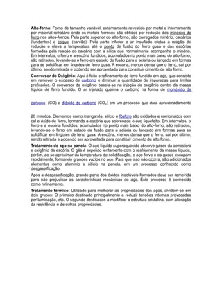 Alto-forno: Forno de tamanho variável, externamente revestido por metal e internamente
por material refratário onde os metais ferrosos são obtidos por redução dos minérios de
ferro nos altos-fornos. Pela parte superior do alto-forno, são carregados minério, calcários
(fundentes) e coque (carvão). Pela parte inferior o ar insuflado efetua a reação de
redução e eleva a temperatura até o ponto de fusão do ferro gusa e das escórias
formadas pela reação do calcário com a sílica que normalmente acompanha o minério.
Em intervalos, o ferro e a escória fundidos, acumulados no ponto mais baixo do alto-forno,
são retirados, levando-se o ferro em estado de fusão para a aciaria ou lançado em formas
para se solidificar em lingotes de ferro gusa. A escória, menos densa que o ferro, sai por
último, sendo retirada e podendo ser aproveitada para constituir cimento de alto forno.
Conversor de Oxigênio: Aqui é feito o refinamento do ferro fundido em aço, que consiste
em remover o excesso de carbono e diminuir a quantidade de impurezas para limites
prefixados. O conversor de oxigênio baseia-se na injeção de oxigênio dentro da massa
líquida de ferro fundido. O ar injetado queima o carbono na forma de monóxido de
carbono (CO) e dióxido de carbono (CO₂) em um processo que dura aproximadamente
20 minutos. Elementos como manganês, silício e fósforo são oxidados e combinados com
cal e óxido de ferro, formando a escória que sobrenada o aço liquefeito. Em intervalos, o
ferro e a escória fundidos, acumulados no ponto mais baixo do alto-forno, são retirados,
levando-se o ferro em estado de fusão para a aciaria ou lançado em formas para se
solidificar em lingotes de ferro gusa. A escória, menos densa que o ferro, sai por último,
sendo retirada e podendo ser aproveitada para constituir cimento de alto forno.
Tratamento do aço na panela: O aço líquido superaquecido absorve gases da atmosfera
e oxigênio da escória. O gás é expelido lentamente com o resfriamento da massa líquida,
porém, ao se aproximar da temperatura de solidificação, o aço ferve e os gases escapam
rapidamente, formando grandes vazios no aço. Para que isso não ocorra, são adicionados
elementos como alumínio e silício na panela, em um processo conhecido como
desgaseificação.
Após a desgaseificação, grande parte dos óxidos insolúveis formados deve ser removida
para não prejudicar as características mecânicas do aço. Este processo é conhecido
como refinamento.
Tratamento térmico: Utilizado para melhorar as propriedades dos aços, dividem-se em
dois grupos: O primeiro destinado principalmente a reduzir tensões internas provocadas
por laminação, etc. O segundo destinados a modificar a estrutura cristalina, com alteração
da resistência e de outras propriedades.
 