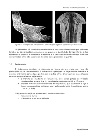 Processos de conformação mecânica    2




      Figura 2- Exemplos do “fibramento” formado pela ação da conformação mecânica.


      Os processos de conformação realizados a frio são caracterizados por elevadas
tensões de compressão, encruamento do produto e ductilidade da liga inferior à dos
processos a quente. A qualidade superficial e a precisão dimensional dos produtos
conformados a frio são superiores à obtida pelos processos a quente.



1.1   Forjamento

      O forjamento consiste na alteração da forma de um metal por meio de
prensagem ou de martelamento. A maioria das operações de forjamento é realizada a
quente, entretanto certas ligas podem ser forjadas a frio. Empregam-se duas classes
de equipamentos para o forjamento:
            o martelo ou martelete de forjamento, que aplica golpes de impacto
            rápidos sobre a superfície do metal (velocidades entre 3,0 e 20 m/s) e
            prensas hidráulicas ou mecânicas de forjamento, que submetem a liga a
            forças compressivas aplicadas com velocidade lenta (velocidades entre
            0,06 a 1,5 m/s).

      O forjamento pode ser apresentado em duas variantes:
             forjamento livre e
             forjamento em matriz fechada.




                                                                                  Marcelo F Moreira
 