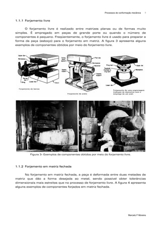 Processos de conformação mecânica    3



1.1.1 Forjamento livre

      O forjamento livre é realizado entre matrizes planas ou de formas muito
simples. É empregado em peças de grande porte ou quando o número de
componentes é pequeno. Freqüentemente, o forjamento livre é usado para preparar a
forma da peça (esboço) para o forjamento em matriz. A figura 3 apresenta alguns
exemplos de componentes obtidos por meio do forjamento livre.




         Figura 3- Exemplos de componentes obtidos por meio do forjamento livre.



1.1.2 Forjamento em matriz fechada

      No forjamento em matriz fechada, a peça é deformada entre duas metades de
matriz que dão a forma desejada ao metal, sendo possível obter tolerâncias
dimensionais mais estreitas que no processo de forjamento livre. A figura 4 apresenta
alguns exemplos de componentes forjados em matriz fechada.




                                                                                  Marcelo F Moreira
 