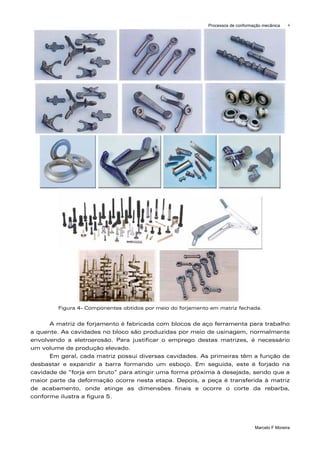 Processos de conformação mecânica    4




        Figura 4- Componentes obtidos por meio do forjamento em matriz fechada.


      A matriz de forjamento é fabricada com blocos de aço ferramenta para trabalho
a quente. As cavidades no bloco são produzidas por meio de usinagem, normalmente
envolvendo a eletroerosão. Para justificar o emprego destas matrizes, é necessário
um volume de produção elevado.
      Em geral, cada matriz possui diversas cavidades. As primeiras têm a função de
desbastar e expandir a barra formando um esboço. Em seguida, este é forjado na
cavidade de “forja em bruto” para atingir uma forma próxima à desejada, sendo que a
maior parte da deformação ocorre nesta etapa. Depois, a peça é transferida à matriz
de acabamento, onde atinge as dimensões finais e ocorre o corte da rebarba,
conforme ilustra a figura 5.




                                                                                 Marcelo F Moreira
 