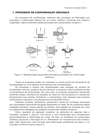 Processos de conformação mecânica    1



   1. PROCESSOS DE CONFORMAÇÃO MECÂNICA

       Os processos de conformação mecânica são processos de fabricação que
empregam a deformação plástica de um corpo metálico, mantendo sua massa e
integridade. Alguns exemplos destes processos são apresentados na figura 1.




     Figura 1- Representação esquemática de alguns processos de conformação
                                   mecânica.

       Todos os processos podem ser realizados a quente (acima da temperatura de
recristalização) ou a frio (abaixo da temperatura de recristalização).
       Os processos a quente são caracterizados pelo emprego de tensões de
compressão menores, ausência de encruamento no produto e alta ductilidade da liga
na temperatura de conformação. Por outro lado, os produtos apresentam superfícies
contendo carepa, resultante da oxidação do metal em alta temperatura e tolerâncias
dimensionais mais abertas. Entretanto, a característica mais relevante dos produtos
conformados a quente é o seu elevado grau de sanidade interna.
       Produtos fundidos, geralmente, apresentam vazios de contração (rechupes)
e/ou porosidades decorrentes de gases dissolvidos no metal. Se as superfícies destas
cavidades estiverem limpas (isentas de óxidos), elas poderão ser fechadas por meio
do caldeamento (soldagem por pressão) imposta pelo trabalho mecânico.
       Como resultado da operação mecânica, as partículas de segunda fase e
inclusões, tenderão a assumir uma forma e uma distribuição que correspondem
aproximadamente à deformação do metal. De fato, os processos de conformação
mecânica provocam a formação de um "fibramento" na microestrutura dos metais e
ligas. Este "fibramento" será formado pela deformação preferencial de fases e / ou
inclusões, conforme ilustra a figura 2.



                                                                              Marcelo F Moreira
 