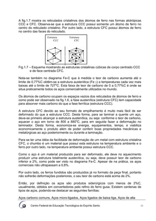 Centro Federal de Educação Tecnológica do Espírito Santo 11
A fig.1.7 mostra os reticulados cristalinos dos átomos de ferro nas formas alotrópicas
CCC e CFC. Observa-se que a estrutura CCC possui somente um átomo de ferro no
centro do reticulado cristalino. Por outro lado, a estrutura CFC possui átomos de ferro
no centro das faces do reticulado.
Fig.1.7 – Esquema mostrando as estruturas cristalinas cúbicas de corpo centrado CCC
e de face centrada CFC.
Nota-se também no diagrama Fe-C que à medida o teor de carbono aumenta até o
limite de 0,77%C obtêm-se a estrutura austenitica (Fe γ) a temperaturas cada vez mais
baixas até o limite de 727o
C. Esta faixa de teor de carbono de 0 a 0,77%C é onde se
situa praticamente todos os aços comercialmente utilizados no mundo.
Os átomos de carbono ocupam os espaços vazios dos reticulados de átomos de ferro e
como pode ser observado na fig.1.6, a fase austenítica (estrutura CFC) tem capacidade
para absorver mais carbono do que a fase ferrítica (estrutura CCC).
A estrutura CFC devido ao seu formato de empilhamento é muito mais fácil de ser
deformado do que a estrutura CCC. Desta forma, para se laminar a quente um aço,
deve-se primeiro alcançar a estrutura austenítica, ou seja: conforme o teor de carbono,
aquecer o aço em torno de 800 a 880o
C, para em seguida fazer a deformação no
laminador. Desta forma, economiza-se energia, equipamentos, tempo, e viabiliza
economicamente o produto além de poder conferir boas propriedades mecânicas e
metalúrgicas ao aço posteriormente ou durante a laminação.
Para se ter uma idéia da facilidade de deformação de um metal com estrutura cristalina
CFC, o chumbo é um material que possui esta estrutura na temperatura ambiente e o
ferro por outro lado, na temperatura ambiente possui estrutura CCC.
Como o aço é um material produzido para ser deformado, ele deve no aquecimento
produzir uma estrutura totalmente austenítica, ou seja, deve possuir teor de carbono
inferior a 2%, como pode ser visto no diagrama Fe-C. Apesar de na prática, os aços
comerciais não ultrapassam a 0,8%.
Por outro lado, os ferros fundidos são produzidos já no formato da peça final, portanto
não sofrerão deformações posteriores, o seu teor de carbono está acima de 2%.
Então, por definição os aços são produtos siderúrgicos com menos de 2%C,
usualmente, obtidos em convertedores pelo refino do ferro gusa. Existem centenas de
tipos de aços, podendo-se destacar as seguintes famílias:
Aços carbono comuns, Aços micro-ligados, Aços ligados de baixa liga, Aços de alta
Estrutura Estrutura
CCC CFC
 