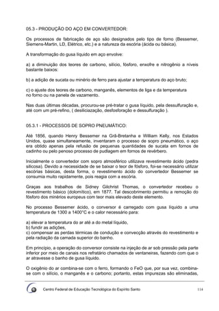 Centro Federal de Educação Tecnológica do Espírito Santo 114
05.3 - PRODUÇÃO DO AÇO EM CONVERTEDOR:
Os processos de fabricação de aço são designados pelo tipo de forno (Bessemer,
Siemens-Martin, LD, Elétrico, etc.) e a natureza da escória (ácida ou básica).
A transformação do gusa líquido em aço envolve:
a) a diminuição dos teores de carbono, silício, fósforo, enxofre e nitrogênio a níveis
bastante baixos:
b) a adição de sucata ou minério de ferro para ajustar a temperatura do aço bruto;
c) o ajuste dos teores de carbono, manganês, elementos de liga e da temperatura
no forno ou na panela de vazamento.
Nas duas últimas décadas, procurou-se pré-tratar o gusa líquido, pela dessulfuração e,
até com um pré-refino, ( desiliciazação, desfosforação e dessulfuração ).
05.3.1 - PROCESSOS DE SOPRO PNEUMÁTICO:
Até 1856, quando Henry Bessemer na Grã-Bretanha e William Kelly, nos Estados
Unidos, quase simultaneamente, inventaram o processo de sopro pneumático, o aço
era obtido apenas pela refusão de pequenas quantidades de sucata em fornos de
cadinho ou pelo penoso processo de pudlagem em fornos de revérbero.
Inicialmente o convertedor com sopro atmosférico utilizava revestimento ácido (pedra
silicosa). Devido a necessidade de se baixar o teor de fósforo, foi-se necessário utilizar
escórias básicas, desta forma, o revestimento ácido do convertedor Bessemer se
consumia muito rapidamente, pois reagia com a escória.
Graças aos trabalhos de Sidney Gilchrist Thomas, o convertedor recebeu o
revestimento básico (dolomítico), em 1877. Tal descobrimento permitiu a remoção do
fósforo dos minérios europeus com teor mais elevado deste elemento.
No processo Bessemer ácido, o conversor é carregado com gusa líquido a uma
temperatura de 1300 a 1400°C e o calor necessário para:
a) elevar a temperatura do ar até a do metal líquido,
b) fundir as adições,
c) compensar as perdas térmicas de condução e convecção através do revestimento e
pela radiação da camada superior do banho.
Em princípio, a operação do conversor consiste na injeção de ar sob pressão pela parte
inferior por meio de canais nos refratário chamados de ventaneiras, fazendo com que o
ar atravesse o banho de gusa líquido.
O oxigênio do ar combina-se com o ferro, formando o FeO que, por sua vez, combina-
se com o silício, o manganês e o carbono; portanto, estas impurezas são eliminadas,
 