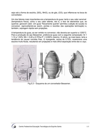Centro Federal de Educação Tecnológica do Espírito Santo 115
seja sob a forma de escória, (SiO2, MnO), ou de gás, (CO), que inflama-se na boca do
convertedor.
Um dos fatores mais importantes era a temperatura do gusa: tanto o seu calor sensível
(temperatura física), como o seu calor latente, isto é, o teor de elementos que, ao
queimar, geravam calor. Um gusa "fisicamente quente" permitia a adição de sucata no
conversor. (aproveitando-se assim, pontas e recortes das operações laminação) e,
também, sopragem rápida sem projeções.
A temperatura do gusa, ao ser vertido no conversor, não deveria ser superior a 1250°C.
Para a produção do aço Bessemer, preferia-se gusa com a seguinte composição: Si =
1,10 a 1,50%; Mn = 0,40 a 0,70%e P = 0,090% máximo. O silício, se mais baixo, teria a
tendência de causar corridas frias. O manganês, acima de 0,70%, ocasionava uma
escória muito fluida, resultando em projeções e mais difícil separação entre ela e o aço.
Fig.5.3 – Esquema de um convertedor Bessemer.
 