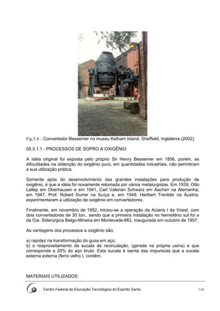 Centro Federal de Educação Tecnológica do Espírito Santo 116
Fig.5.4 – Convertedor Bessemer no museu Kelham Island, Sheffield, Inglaterra (2002).
05.3.1.1 - PROCESSOS DE SOPRO A OXIGÊNIO
A idéia original foi exposta pelo próprio Sir Henry Bessemer em 1856, porém, as
dificuldades na obtenção do oxigênio puro, em quantidades industriais, não permitiram
a sua utilização prática.
Somente após do desenvolvimento das grandes instalações para produção de
oxigênio, é que a idéia foi novamente retomada por vários metalurgistas. Em 1939, Otto
Lellep em Oberhausen e em 1941, Carl Valerian Schwarz em Aachen na Alemanha;
em 1947, Prof. Robert Durrer na Suíça e, em 1949, Heribert Trenkler na Áustria,
experimentaram a utilização de oxigênio em convertedores.
Finalmente, em novembro de 1952, iniciou-se a operação da Aciaria I da Voest, com
dois convertedores de 30 ton., sendo que a primeira instalação no hemisfério sul foi a
da Cia. Siderúrgica Belgo-Mineira em Monlevade-MG, inaugurada em outubro de 1957.
As vantagens dos processos a oxigênio são:
a) rapidez na transformação do gusa em aço;
b) o reaproveitamento da sucata de recirculação, (gerada na própria usina) e que
corresponde a 20% do aço bruto. Esta sucata é isenta das impurezas que a sucata
externa externa (ferro velho ), contêm.
MATERIAIS UTILIZADOS:
 
