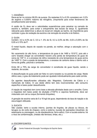 Centro Federal de Educação Tecnológica do Espírito Santo 117
1- OXIGÊNIO
Deve-se ter no mínimo 99,5% de pureza. Os restantes 0,2 a 0,3% consistem em: 0,2%
de argônio e 0,005% máximo de nitrogênio, (importante para evitar fenômenos de
envelhecimento sob tensão).
A vazão de O2 deve ser a velocidades supersônicas para penetrar na camada de
escória e, também, para evitar o entupimento dos bocais da lança. É, igualmente
relevante para determinar a altura do bocal em relação ao banho, de importância para
controlar o grau de oxidação da escória e de remoção do enxofre e do fósforo.
2- GUSA
Contém: 4,0 a 4,5% de C, 0,5 a 1 ,5% de Si, 0,3 a 2,0% de Mn, 0,03 a 0,05% de Se
0,05 a 0,15% de P.
O metal líquido, depois de vazado na panela, ao resfriar, atinge a saturação com o
carbono.
No vazamento do alto forno, a temperatura do gusa é de 1480 a 1510°C, pois até o
carro torpedo chegar ao convertedor haverá uma perda de temperatura do gusa de
cerca de 135o
C, e o processo de refino necessita de uma temperatura do gusa acima
de 1400o
C. Com a queda da temperatura, o excesso de carbono deixa o banho sob a
forma de grafite, poluindo o ambiente.
Entre 80 a 75% da carga do convertedor é constituída de gusa líquido, sendo o
restante, de sucata.
A dessulfuração do gusa pode ser feita no carro torpedo ou na panela de carga. Neste
último caso, o grau de tratamento pode ser ajustado individualmente para cada corrida.
Os agentes dessulfurantes utilizados são: Magnésio, Carboneto de Cálcio e o
Carbonato de Cálcio. O uso deste último tem dois inconvenientes: alto consumo
específico e baixo poder dessulfurante.
A injeção de magnésio tem como base a elevada afinidade deste com o enxofre. Como
o magnésio tem baixo poder de ebulição (1100o
C) e vaporiza facilmente, deve ser
misturado com cal ou coque (formando briquetes).
A geração de escória varia de 5 a 16 kg/t de gusa, dependendo da taxa de injeção e da
escumagem efetuada.
3- SUCATA
São usadas: tanto a sucata interna, (pontas de lingotes, de placas ou blocos, de
tarugos ou de corte de chapas), como a externa, (sucata de operações industriais: de
estamparia ou prensagem, ou de obsolescência: ferro-velho). Com a sucata externa, há
o risco de contaminação, (metais não ferrosos, tintas, etc.).
4- ESCORIFICANTES
 