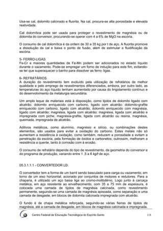 Centro Federal de Educação Tecnológica do Espírito Santo 118
Usa-se cal, dolomito calcinado e fluorita. Na cal, procura-se alta porosidade e elevada
reatividade.
Cal dolomítica pode ser usada para proteger o revestimento de magnésia ou de
dolomita do conversor, procurando-se operar com 4 a 6% de MgO na escória.
O consumo de cal dolomítica é da ordem de 30 a 35 kg por t de aço. A fluorita promove
a dissolução da cal e baixa o ponto de fusão, alem de estimular a fluidificação da
escória.
5- FERRO-LIGAS
Fe-Cr e maiores quantidades de Fe-Mn podem ser adicionados no estado líquido
durante o vazamento. Pode-se empregar um forno de indução para este fim, evitando-
se ter que superaquecer o banho para dissolver as ferro- ligas.
6- REFRATÁRIOS
A duração do revestimento tem evoluído pela utilização de refratários de melhor
qualidade e pelo emprego de revestimentos diferenciados, embora, por outro lado, as
temperaturas do aço líquido tenham aumentado por causa do lingotamento contínuo e
do desenvolvimento da metalurgia secundária.
Um amplo leque de materiais está à disposição, como tijolos de dolomito ligado com
alcatrão; dolomito enriquecido com carbono, ligado com alcatrão; dolomito-grafite
enriquecido com carbono, ligado com alcatrão; dolomito enriquecido com magnésia,
ligado com alcatrão; magnésia, ligada com alcatrão; magnésia, ligada com alcatrão e
impregnada com piche; magnésia-grafite, ligada com alcatrão ou resina, magnésia,
queimada, impregnada de alcatrão.
Aditivos metálicos, como alumínio, magnésio e silício, ou combinações destes
elementos, são usados para evitar a oxidação do carbono. Estes metais não só
aumentam a resistência à oxidação, como também, reduzem a porosidade e evitam a
penetração da escória, pela formação de óxidos e carbonetos; outrossim, melhoram a
resistência a quente, tanto à corrosão com à erosão.
O consumo de refratário depende do tipo de revestimento, da geometria do conversor e
do programa de produção, variando entre 1 ,5 a 8 kg/t de aço.
05.3.1.1.1 - CONVERTEDOR LD.
O convertedor tem a forma de um barril sendo basculado para carga ou vazamento, em
torno de um eixo horizontal, acionado por conjuntos de motores e redutores. Para a
chaparia, é utilizado um aço baixa liga ao cromo-molibdênio. Logo junto à carcaça
metálica, em aço resistente ao envelhecimento, com 35 a 75 mm de espessura, é
colocada uma camada de tijolos de magnésia calcinada, como revestimento
permanente, seguindo-se uma camada de magnésia apisoada, como separação e uma
camada de desgaste, em blocos de dolomita calcinada impregnada com alcatrão.
O fundo é de chapa metálica reforçada, seguindo-se várias fieiras de tijolos de
magnésia, até a camada de desgaste, em blocos de magnésia calcinada e impregnada.
 