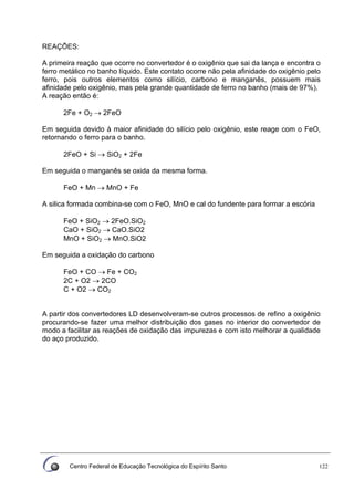 Centro Federal de Educação Tecnológica do Espírito Santo 122
REAÇÕES:
A primeira reação que ocorre no convertedor é o oxigênio que sai da lança e encontra o
ferro metálico no banho líquido. Este contato ocorre não pela afinidade do oxigênio pelo
ferro, pois outros elementos como silício, carbono e manganês, possuem mais
afinidade pelo oxigênio, mas pela grande quantidade de ferro no banho (mais de 97%).
A reação então é:
2Fe + O2 → 2FeO
Em seguida devido à maior afinidade do silício pelo oxigênio, este reage com o FeO,
retornando o ferro para o banho.
2FeO + Si → SiO2 + 2Fe
Em seguida o manganês se oxida da mesma forma.
FeO + Mn → MnO + Fe
A silica formada combina-se com o FeO, MnO e cal do fundente para formar a escória
FeO + SiO2 → 2FeO.SiO2
CaO + SiO2 → CaO.SiO2
MnO + SiO2 → MnO.SiO2
Em seguida a oxidação do carbono
FeO + CO → Fe + CO2
2C + O2 → 2CO
C + O2 → CO2
A partir dos convertedores LD desenvolveram-se outros processos de refino a oxigênio
procurando-se fazer uma melhor distribuição dos gases no interior do convertedor de
modo a facilitar as reações de oxidação das impurezas e com isto melhorar a qualidade
do aço produzido.
 