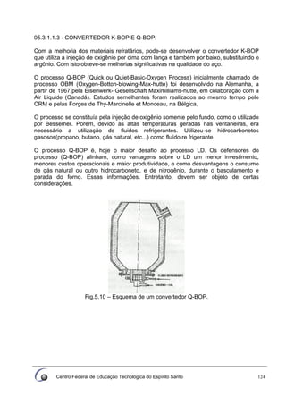 Centro Federal de Educação Tecnológica do Espírito Santo 124
05.3.1.1.3 - CONVERTEDOR K-BOP E Q-BOP.
Com a melhoria dos materiais refratários, pode-se desenvolver o convertedor K-BOP
que utiliza a injeção de oxigênio por cima com lança e também por baixo, substituindo o
argônio. Com isto obteve-se melhorias significativas na qualidade do aço.
O processo Q-BOP (Quick ou Quiet-Basic-Oxygen Process) inicialmente chamado de
processo OBM (Oxygen-Botton-blowing-Max-hutte) foi desenvolvido na Alemanha, a
partir de 1967,pela Eisenwerk- Gesellschaft Maximilliams-hutte, em colaboração com a
Air Liquide (Canadá). Estudos semelhantes foram realizados ao mesmo tempo pelo
CRM e pelas Forges de Thy-Marcinelle et Monceau, na Bélgica.
O processo se constituía pela injeção de oxigênio somente pelo fundo, como o utilizado
por Bessemer. Porém, devido às altas temperaturas geradas nas ventaneiras, era
necessário a utilização de fluidos refrigerantes. Utilizou-se hidrocarbonetos
gasosos(propano, butano, gás natural, etc...) como fluído re frigerante.
O processo Q-BOP é, hoje o maior desafio ao processo LD. Os defensores do
processo (Q-BOP) alinham, como vantagens sobre o LD um menor investimento,
menores custos operacionais e maior produtividade, e como desvantagens o consumo
de gás natural ou outro hidrocarboneto, e de nitrogênio, durante o basculamento e
parada do forno. Essas informações. Entretanto, devem ser objeto de certas
considerações.
Fig.5.10 – Esquema de um convertedor Q-BOP.
 