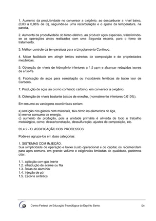 Centro Federal de Educação Tecnológica do Espírito Santo 126
1. Aumento da produtividade no conversor a oxigênio, ao descarburar a nível baixo,
(0,03 a 0,06% de C), seguindo-se uma recarburação e o ajuste da temperatura, na
panela.
2. Aumento da produtividade do forno elétrico, ao produzir aços especiais, transferindo-
se as operações antes realizadas com uma Segunda escória, para o forno de
tratamento.
3. Melhor controle da temperatura para o Lingotamento Contínuo.
4. Maior facilidade em atingir limites estreitos de composição e de propriedades
mecânicas.
5. Obtenção de níveis de hidrogênio inferiores a 1,5 ppm e alcançar reduzidos teores
de enxofre.
6. Fabricação de aços para esmaltação ou inoxidáveis ferríticos de baixo teor de
Carbono.
7. Produção de aços ao cromo contendo carbono, em conversor a oxigênio.
8. Obtenção de níveis bastante baixos de enxofre, (normalmente inferiores 0,010%).
Em resumo as vantagens econômicas seriam:
a) redução nos gastos com materiais, tais como os elementos de liga,
b) menor consumo de energia,
c) aumento de produção, pois a unidade primária é aliviada de todo o trabalho
metalúrgico, como: descarbonetação, dessulfuração, ajustes de composição, etc.
05.4.2 - CLASSIFICAÇÃO DOS PROCESSOS
Pode-se agrupa-los em duas categorias:
1. SISTEMAS COM INJEÇÃO.
Sua simplicidade de operação e baixo custo operacional e de capital, os recomendam
para aços comuns, em grande volume e exigências limitadas de qualidade, podemos
citar:
1.1. agitação com gás inerte
1.2. introdução de arame ou fita
1.3. Balas de alumínio
1.4. Injeção de pó
1.5. Escória sintética
 