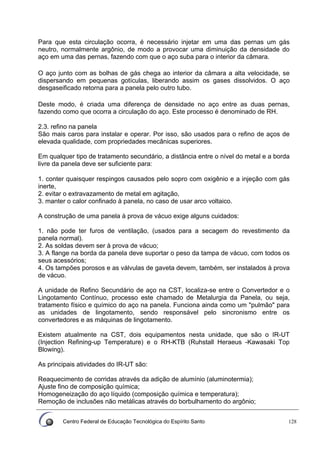 Centro Federal de Educação Tecnológica do Espírito Santo 128
Para que esta circulação ocorra, é necessário injetar em uma das pernas um gás
neutro, normalmente argônio, de modo a provocar uma diminuição da densidade do
aço em uma das pernas, fazendo com que o aço suba para o interior da câmara.
O aço junto com as bolhas de gás chega ao interior da câmara a alta velocidade, se
dispersando em pequenas gotículas, liberando assim os gases dissolvidos. O aço
desgaseificado retorna para a panela pelo outro tubo.
Deste modo, é criada uma diferença de densidade no aço entre as duas pernas,
fazendo como que ocorra a circulação do aço. Este processo é denominado de RH.
2.3. refino na panela
São mais caros para instalar e operar. Por isso, são usados para o refino de aços de
elevada qualidade, com propriedades mecânicas superiores.
Em qualquer tipo de tratamento secundário, a distância entre o nível do metal e a borda
livre da panela deve ser suficiente para:
1. conter quaisquer respingos causados pelo sopro com oxigênio e a injeção com gás
inerte,
2. evitar o extravazamento de metal em agitação,
3. manter o calor confinado à panela, no caso de usar arco voltaico.
A construção de uma panela à prova de vácuo exige alguns cuidados:
1. não pode ter furos de ventilação, (usados para a secagem do revestimento da
panela normal).
2. As soldas devem ser à prova de vácuo;
3. A flange na borda da panela deve suportar o peso da tampa de vácuo, com todos os
seus acessórios;
4. Os tampões porosos e as válvulas de gaveta devem, também, ser instalados à prova
de vácuo.
A unidade de Refino Secundário de aço na CST, localiza-se entre o Convertedor e o
Lingotamento Contínuo, processo este chamado de Metalurgia da Panela, ou seja,
tratamento físico e químico do aço na panela. Funciona ainda como um "pulmão" para
as unidades de lingotamento, sendo responsável pelo sincronismo entre os
convertedores e as máquinas de lingotamento.
Existem atualmente na CST, dois equipamentos nesta unidade, que são o IR-UT
(Injection Refining-up Temperature) e o RH-KTB (Ruhstall Heraeus -Kawasaki Top
Blowing).
As principais atividades do IR-UT são:
Reaquecimento de corridas através da adição de alumínio (aluminotermia);
Ajuste fino de composição química;
Homogeneização do aço líquido (composição química e temperatura);
Remoção de inclusões não metálicas através do borbulhamento do argônio;
 