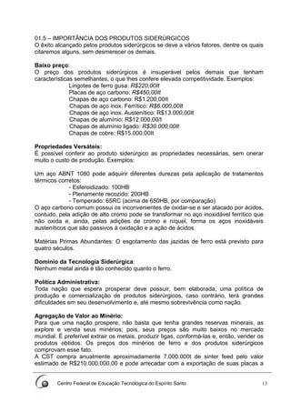 Centro Federal de Educação Tecnológica do Espírito Santo 13
01.5 – IMPORTÂNCIA DOS PRODUTOS SIDERÚRGICOS
O êxito alcançado pelos produtos siderúrgicos se deve a vários fatores, dentre os quais
citaremos alguns, sem desmerecer os demais.
Baixo preço:
O preço dos produtos siderúrgicos é insuperável pelos demais que tenham
características semelhantes, o que lhes confere elevada competitividade. Exemplos:
Lingotes de ferro gusa: R$220,00It
Placas de aço carbono: R$450,00It
Chapas de aço carbono: R$1.200,00It
Chapas de aço inox. Ferrítico: R$6.000,00It
Chapas de aço inox. Austenítico: R$13.000,00It
Chapas de alumínio: R$12.000,00/t
Chapas de alumínio ligado: R$30.000,00It
Chapas de cobre: R$15.000,00It
Propriedades Versáteis:
É possível conferir ao produto siderúrgico as propriedades necessárias, sem onerar
muito o custo de produção. Exemplos:
Um aço ABNT 1080 pode adquirir diferentes durezas pela aplicação de tratamentos
térmicos corretos:
- Esferoidizado: 100HB
- Plenamente recozido: 200HB
- Temperado: 65RC (acima de 650HB, por comparação)
O aço carbono comum possui os inconvenientes de oxidar-se e ser atacado por ácidos,
contudo, pela adição de alto cromo pode se transformar no aço inoxidável ferrítico que
não oxida e, ainda, pelas adições de cromo e níquel, forma os aços inoxidáveis
austeníticos que são passivos à oxidação e a ação de ácidos.
Matérias Primas Abundantes: O esgotamento das jazidas de ferro está previsto para
quatro séculos.
Domínio da Tecnologia Siderúrgica:
Nenhum metal ainda é tão conhecido quanto o ferro.
Política Administrativa:
Toda nação que espera prosperar deve possuir, bem elaborada, uma política de
produção e comercialização de produtos siderúrgicos, caso contrário, terá grandes
dificuldades em seu desenvolvimento e, até mesmo sobrevivência como nação.
Agregação de Valor ao Minério:
Para que uma nação prospere, não basta que tenha grandes reservas minerais, as
explore e venda seus minérios; pois, seus preços são muito baixos no mercado
mundial. É preferível extrair os metais, produzir ligas, conformá-las e, então, vender os
produtos obtidos. Os preços dos minérios de ferro e dos produtos siderúrgicos
comprovam esse fato.
A CST compra anualmente aproximadamente 7.000.000t de sinter feed pelo valor
estimado de R$210.000.000.00 e pode arrecadar com a exportação de suas placas a
 
