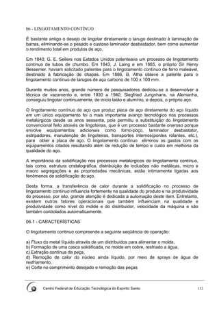 Centro Federal de Educação Tecnológica do Espírito Santo 132
06 - LINGOTAMENTO CONTÍNUO
É bastante antigo o desejo de lingotar diretamente o tarugo destinado à laminação de
barras, eliminando-se o pesado e custoso laminador desbastador, bem como aumentar
o rendimento total em produtos de aço.
Em 1840, G. E. Sellers nos Estados Unidos patenteava um processo de lingotamento
contínuo de tubos de chumbo. Em 1843, J. Laing e em 1865, o próprio Sir Henry
Bessemer, haviam solicitado patentes para o lingotamento contínuo de ferro maleável,
destinado à fabricação de chapas. Em 1886, B. Atha obteve a patente para o
lingotamento contínuo de tarugos de aço carbono de 100 x 100 mm.
Durante muitos anos, grande número de pesquisadores dedicou-se a desenvolver a
técnica de vazamento e, entre 1930 a 1940, Siegfried Jungnhans, na Alemanha,
conseguiu lingotar continuamente, de início latão e alumínio, e depois, o próprio aço.
O lingotamento contínuo de aço que produz placa de aço diretamente do aço líquido
em um único equipamento foi o mais importante avanço tecnológico nos processos
metalúrgicos desde os anos sessenta, pois permitiu a substituição do lingotamento
convencional feito através de lingoteiras, que é um processo bastante oneroso porque
envolve equipamentos adicionais como forno-poço, laminador desbastator,
estripadores, manutenção de lingoteiras, transportes internos(pontes rolantes, etc.),
para obter a placa de aço. O lingotamento contínuo eliminou os gastos com os
equipamentos citados resultando além de redução de tempo e custo em melhoria da
qualidade do aço.
A importância da solidificação nos processos metalúrgicos do lingotamento contínuo,
tais como, estrutura cristalográfica, distribuição de inclusões não metálicas, micro e
macro segregações e as propriedades mecânicas, estão intimamente ligadas aos
fenômenos de solidificação do aço.
Desta forma, a transferência de calor durante a solidificação no processo de
lingotamento contínuo influencia fortemente na qualidade do produto e na produtividade
do processo, por isto, grande atenção é dedicada a automação deste item. Entretanto,
existem outros fatores operacionais que também influenciam na qualidade e
produtividade como nível do molde e do distribuidor, velocidade da máquina e são
também controlados automaticamente.
06.1 - CARACTERÍSTICAS
O lingotamento continuo compreende a seguinte seqüência de operação:
a) Fluxo do metal líquido através de um distribuidos para alimentar o molde,
b) Formação de uma casca solidificada, no molde em cobre, resfriado a água,
c) Extração contínua da peça,
d) Remoção de calor do núcleo ainda líquido, por meio de sprays de água de
resfriamento,
e) Corte no comprimento desejado e remoção das peças
 