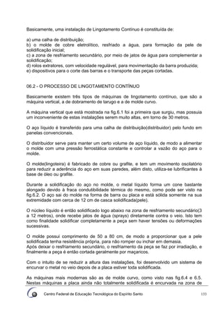 Centro Federal de Educação Tecnológica do Espírito Santo 133
Basicamente, uma instalação de Lingotamento Contínuo é constituída de:
a) uma calha de distribuição;
b) o molde de cobre eletrolítico, resfriado a água, para formação da pele de
solidificação inicial;
c) a zona de resfriamento secundário, por meio de jatos de água para complementar a
solidificação;
d) rolos extratores, com velocidade regulável, para movimentação da barra produzida;
e) dispositivos para o corte das barras e o transporte das peças cortadas.
06.2 - O PROCESSO DE LINGOTAMENTO CONTÍNUO
Basicamente existem três tipos de máquinas de lingotamento contínuo, que são a
máquina vertical, a de dobramento de tarugo e a de molde curvo.
A máquina vertical que está mostrada na fig.6.1 foi a primeira que surgiu, mas possuia
um inconveniente de estas instalações serem muito altas, em torno de 30 metros.
O aço líquido é transferido para uma calha de distribuição(distribuidor) pelo fundo em
panelas convencionais.
O distribuidor serve para manter um certo volume de aço líquido, de modo a alimentar
o molde com uma pressão ferrostática constante e controlar a vazão do aço para o
molde.
O molde(lingoteira) é fabricado de cobre ou grafite, e tem um movimento oscilatório
para reduzir a aderência do aço em suas paredes, além disto, utiliza-se lubrificantes à
base de óleo ou grafite.
Durante a solidificação do aço no molde, o metal líquido forma um cone bastante
alongado devido à fraca condutibilidade térmica do mesmo, como pode ser visto na
fig.6.2. O aço sai do molde na forma de barra ou placa e está sólida somente na sua
extremidade com cerca de 12 cm de casca solidificada(pele).
O núcleo líquido é então solidificado logo abaixo na zona de resfriamento secundário(3
a 12 metros), onde recebe jatos de água (sprays) diretamente contra o veio. Isto tem
como finalidade solidificar completamente a peça sem haver tensões ou deformações
sucessivas.
O molde possui comprimento de 50 a 80 cm, de modo a proporcionar que a pele
solidificada tenha resistência própria, para não romper ou inchar em demasia.
Após deixar o resfriamento secundário, o resfriamento da peça se faz por irradiação, e
finalmente a peça é então cortada geralmente por maçaricos.
Com o intuito de se reduzir a altura das instalações, foi desenvolvido um sistema de
encurvar o metal no veio depois de a placa estiver toda solidificada.
As máquinas mais modernas são as de molde curvo, como visto nas fig.6.4 e 6.5.
Nestas máquinas a placa ainda não totalmente solidificada é encurvada na zona de
 