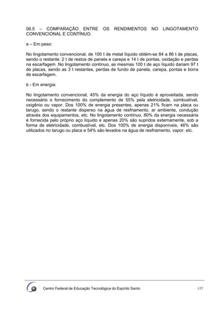 Centro Federal de Educação Tecnológica do Espírito Santo 137
06.5 – COMPARAÇÃO ENTRE OS RENDIMENTOS NO LINGOTAMENTO
CONVENCIONAL E CONTÍNUO.
a – Em peso:
No lingotamento convencional, de 100 t de metal líquido obtém-se 84 a 86 t de placas,
sendo o restante: 2 t de restos de panela e carepa e 14 t de pontas, oxidação e perdas
na escarfagem .No lingotamento contínuo, as mesmas 100 t de aço líquido dariam 97 t
de placas, sendo as 3 t restantes, perdas de fundo de panela, carepa, pontas e borra
de escarfagem.
b - Em energia:
No lingotamento convencional, 45% da energia do aço líquido é aproveitada, sendo
necessário o fornecimento do complemento de 55% pela eletricidade, combustível,
oxigênio ou vapor. Dos 100% de energia presentes, apenas 21% ficam na placa ou
tarugo, sendo o restante disperso na água de resfriamento, ar ambiente, condução
através dos equipamentos, etc. No lingotamento contínuo, 80% da energia necessária
é fornecida pelo próprio aço líquido e apenas 20% são supridos externamente, sob a
forma de eletricidade, combustível, etc. Dos 100% de energia disponíveis, 46% são
utilizados no tarugo ou placa e 54% são levados na água de resfriamento, vapor, etc.
 