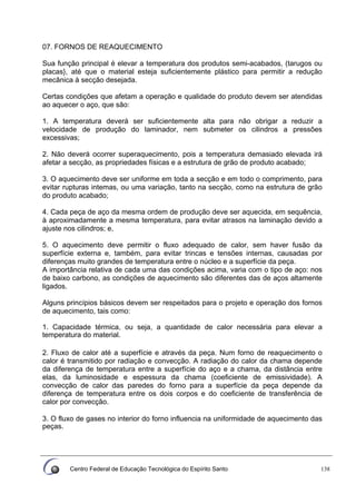 Centro Federal de Educação Tecnológica do Espírito Santo 138
07. FORNOS DE REAQUECIMENTO
Sua função principal é elevar a temperatura dos produtos semi-acabados, (tarugos ou
placas}, até que o material esteja suficientemente plástico para permitir a redução
mecânica à secção desejada.
Certas condições que afetam a operação e qualidade do produto devem ser atendidas
ao aquecer o aço, que são:
1. A temperatura deverá ser suficientemente alta para não obrigar a reduzir a
velocidade de produção do laminador, nem submeter os cilindros a pressões
excessivas;
2. Não deverá ocorrer superaquecimento, pois a temperatura demasiado elevada irá
afetar a secção, as propriedades físicas e a estrutura de grão de produto acabado;
3. O aquecimento deve ser uniforme em toda a secção e em todo o comprimento, para
evitar rupturas intemas, ou uma variação, tanto na secção, como na estrutura de grão
do produto acabado;
4. Cada peça de aço da mesma ordem de produção deve ser aquecida, em sequência,
à aproximadamente a mesma temperatura, para evitar atrasos na laminação devido a
ajuste nos cilindros; e,
5. O aquecimento deve permitir o fluxo adequado de calor, sem haver fusão da
superfície externa e, também, para evitar trincas e tensões internas, causadas por
diferenças muito grandes de temperatura entre o núcleo e a superfície da peça.
A importância relativa de cada uma das condições acima, varia com o tipo de aço: nos
de baixo carbono, as condições de aquecimento são diferentes das de aços altamente
ligados.
Alguns princípios básicos devem ser respeitados para o projeto e operação dos fornos
de aquecimento, tais como:
1. Capacidade térmica, ou seja, a quantidade de calor necessária para elevar a
temperatura do material.
2. Fluxo de calor até a superfície e através da peça. Num forno de reaquecimento o
calor é transmitido por radiação e convecção. A radiação do calor da chama depende
da diferença de temperatura entre a superfície do aço e a chama, da distância entre
elas, da luminosidade e espessura da chama (coeficiente de emissividade). A
convecção de calor das paredes do forno para a superfície da peça depende da
diferença de temperatura entre os dois corpos e do coeficiente de transferência de
calor por convecção.
3. O fluxo de gases no interior do forno influencia na uniformidade de aquecimento das
peças.
 