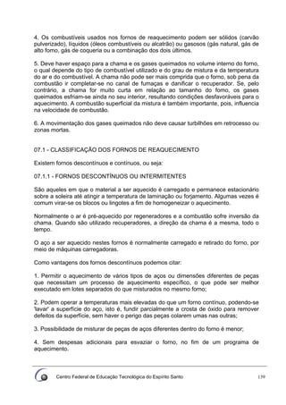 Centro Federal de Educação Tecnológica do Espírito Santo 139
4. Os combustíveis usados nos fornos de reaquecimento podem ser sólidos (carvão
pulverizado), líquidos (óleos combustíveis ou alcatrão) ou gasosos (gás natural, gás de
alto fomo, gás de coqueria ou a combinação dos dois últimos.
5. Deve haver espaço para a chama e os gases queimados no volume interno do forno,
o qual depende do tipo de combustível utilizado e do grau de mistura e da temperatura
do ar e do combustível. A chama não pode ser mais comprida que o forno, sob pena da
combustão ir completar-se no canal de fumaças e danificar o recuperador. Se, pelo
contrário, a chama for muito curta em relação ao tamanho do fomo, os gases
queimados esfriam-se ainda no seu interior, resultando condições desfavoráveis para o
aquecimento. A combustão superficial da mistura é também importante, pois, influencia
na velocidade de combustão.
6. A movimentação dos gases queimados não deve causar turbilhões em retrocesso ou
zonas mortas.
07.1 - CLASSIFICAÇÃO DOS FORNOS DE REAQUECIMENTO
Existem fornos descontínuos e contínuos, ou seja:
07.1.1 - FORNOS DESCONTÍNUOS OU INTERMITENTES
São aqueles em que o material a ser aquecido é carregado e permanece estacionário
sobre a soleira até atingir a temperatura de laminação ou forjamento. Algumas vezes é
comum virar-se os blocos ou lingotes a fim de homogeneizar o aquecimento.
Normalmente o ar é pré-aquecido por regeneradores e a combustão sofre inversão da
chama. Quando são utilizado recuperadores, a direção da chama é a mesma, todo o
tempo.
O aço a ser aquecido nestes fornos é normalmente carregado e retirado do forno, por
meio de máquinas carregadoras.
Como vantagens dos fornos descontínuos podemos citar:
1. Permitir o aquecimento de vários tipos de aços ou dimensões diferentes de peças
que necessitam um processo de aquecimento específico, o que pode ser melhor
executado em lotes separados do que misturados no mesmo forno;
2. Podem operar a temperaturas mais elevadas do que um forno contínuo, podendo-se
'lavar' a superfície do aço, isto é, fundir parcialmente a crosta de óxido para remover
defeitos da superfície, sem haver o perigo das peças colarem umas nas outras;
3. Possibilidade de misturar de peças de aços diferentes dentro do forno é menor;
4. Sem despesas adicionais para esvaziar o forno, no fim de um programa de
aquecimento.
 