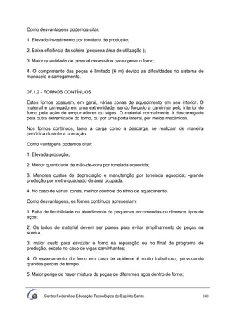 Centro Federal de Educação Tecnológica do Espírito Santo 140
Como desvantagens podemos citar:
1. Elevado investimento por tonelada de produção;
2. Baixa eficiência da soleira (pequena área de utilização );
3. Maior quantidade de pessoal necessário para operar o forno;
4. O comprimento das peças é limitado (6 m) devido as dificuldades no sistema de
manuseio e carregamento.
07.1.2 - FORNOS CONTÍNUOS
Estes fornos possuem, em geral, várias zonas de aquecimento em seu interior. O
material é carregado em uma extremidade, sendo forçado a caminhar pelo interior do
forno pela ação de empurradores ou vigas. O material normalmente é descarregado
pela outra extremidade do forno, ou por uma porta lateral, por meios mecânicos.
Nos fornos contínuos, tanto a carga como a descarga, se realizam de maneira
periódica durante a operação.
Como vantagens podemos citar:
1. Elevada produção;
2. Menor quantidade de mão-de-obra por tonelada aquecida;
3. Menores custos de depreciação e manutenção por tonelada aquecida; -grande
produção por metro quadrado de área ocupada.
4. No caso de várias zonas, melhor controle do ritmo de aquecimento;
Como desvantagens, os fornos contínuos apresentam:
1. Falta de flexibilidade no atendimento de pequenas encomendas ou diversos tipos de
aços;
2. Os lados do material devem ser planos para evitar empilhamento de peças na
soleira;
3. maior custo para esvaziar o forno na reparação ou no final de programa de
produção, exceto no caso de vigas caminhantes;
4. O esvaziamento do forno em caso de acidente é muito trabalhoso, provocando
qrandes perdas de tempo.
5. Maior perigo de haver mistura de peças de diferentes aços dentro do forno;
 