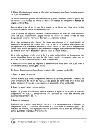 Centro Federal de Educação Tecnológica do Espírito Santo 141
6. Maior dificuldade para empurrar diferentes seções dentro do forno ( exceto no caso
de vigas caminhantes).
Os fornos contínuos podem ser classificados quanto a maneira como as peças são
aquecidas e conduzidas no interior do forno em: fornos de empurrar e fornos de
vigas caminhantes,.
Comparados entre si, os fornos de empurrar e os fornos de vigas caminhantes,
apresentam pontos positivos e inconvenientes.
Com o sistema de empurrar, teremos um forno sensível do ponto de vista mecânico,
uma vez que, habitualmente, peças móveis no interior do forno, devido às altas
temperaturas reinantes no interior do mesmo, sempre são críticas.
Uma das vantagens dos fornos de vigas caminhantes é a possibilidade de
esvaziamento ao final da jornada, visto que os fornos de empurrar não apresentam
esta possibilidade, o material permanece inativo dentro do forno a altas temperaturas
várias horas. O que se repercute em uma maior oxidação, com uma considerável perda
de material e um maior depósito de carepa, sobre a soleira do forno.
Uma outra vantagem muito importante é a maior uniformidade de temperatura das
peças aquecidas devido ao fato de não haver contato permanente delas com os
suportes (strids) para sustentação durante o aquecimento.
A manutenção do forno de empurrar é sensivelmente mais cara. Por outro lado, o
investimento em sua construção é menor .
Os fornos de reaquecimento contínuos possuem três zonas de combustão:
1. Zona de pré-aquecimento
Onde o material que entra a temperatura ambiente é aquecido, em contra- corrente, até
uma temperatura da ordem de 700o
C, pelos gases da combustão procedentes das
outras zonas em direção ao recuperador onde aquecerá o ar de combustão.
2. Zona de aquecimento ou intermediária
Região de grande fluxo de calor onde o material é aquecido na superfície até uma
temperatura de 1250o
C, principalmente por radiação do calor das chamas dos
queimadores (em torno de 10).
3. Zona de encharque
Equipada com queimadores (radiação de calor) onde se consegue que a diferença de
temperatura entre o ponto mais frio (núcleo) e o ponto mais aquecido da peça, seja
reduzida ao mínimo, não representando um problema para o trem de laminação ou
para a qualidade do produto final laminado.
 