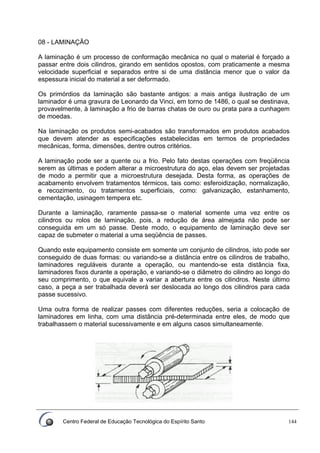 Centro Federal de Educação Tecnológica do Espírito Santo 144
08 - LAMINAÇÃO
A laminação é um processo de conformação mecânica no qual o material é forçado a
passar entre dois cilindros, girando em sentidos opostos, com praticamente a mesma
velocidade superficial e separados entre si de uma distância menor que o valor da
espessura inicial do material a ser deformado.
Os primórdios da laminação são bastante antigos: a mais antiga ilustração de um
laminador é uma gravura de Leonardo da Vinci, em torno de 1486, o qual se destinava,
provavelmente, à laminação a frio de barras chatas de ouro ou prata para a cunhagem
de moedas.
Na laminação os produtos semi-acabados são transformados em produtos acabados
que devem atender as especificações estabelecidas em termos de propriedades
mecânicas, forma, dimensões, dentre outros critérios.
A laminação pode ser a quente ou a frio. Pelo fato destas operações com freqüência
serem as últimas e podem alterar a microestrutura do aço, elas devem ser projetadas
de modo a permitir que a microestrutura desejada. Desta forma, as operações de
acabamento envolvem tratamentos térmicos, tais como: esferoidização, normalização,
e recozimento, ou tratamentos superficiais, como: galvanização, estanhamento,
cementação, usinagem tempera etc.
Durante a laminação, raramente passa-se o material somente uma vez entre os
cilindros ou rolos de laminação, pois, a redução de área almejada não pode ser
conseguida em um só passe. Deste modo, o equipamento de laminação deve ser
capaz de submeter o material a uma seqüência de passes.
Quando este equipamento consiste em somente um conjunto de cilindros, isto pode ser
conseguido de duas formas: ou variando-se a distância entre os cilindros de trabalho,
laminadores reguláveis durante a operação, ou mantendo-se esta distância fixa,
laminadores fixos durante a operação, e variando-se o diâmetro do cilindro ao longo do
seu comprimento, o que equivale a variar a abertura entre os cilindros. Neste último
caso, a peça a ser trabalhada deverá ser deslocada ao longo dos cilindros para cada
passe sucessivo.
Uma outra forma de realizar passes com diferentes reduções, seria a colocação de
laminadores em linha, com uma distância pré-determinada entre eles, de modo que
trabalhassem o material sucessivamente e em alguns casos simultaneamente.
 