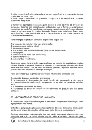 Centro Federal de Educação Tecnológica do Espírito Santo 146
1. obter um produto final com tamanho e formato especificados, com uma alta taxa de
produção e um baixo custo;
2. obter um produto final de boa qualidade, com propriedades mecânicas e condições
superficiais adequadas.
O número de operações necessárias para atender a estes objetivos do processo de
laminação, depende das especificações estipuladas para a forma, as propriedades
mecânicas, as condições superficiais (rugosidade, revestimentos, etc.) e em relação a
macro e microestrutura do produto laminado. Quanto mais detalhadas forem estas
especificações, mais complicado será o procedimento e um maior número de
operações será necessário.
Para obtenção de produtos laminados as principais etapas são:
1. preparação do material inicial para a laminação;
2. aquecimento do material inicial;
3. laminação a quente;
4. acabamento e/ou tratamento térmico (caso de ser produto final);
5. decapagem;
6. laminação a frio (caso seja necessário);
7. tratamento térmico;
8 acabamento e revestimento.
Durante as etapas de laminação, deve-se efetuar um controle de qualidade do produto
para se detectar a presença de defeitos, tais como trincas e vazios internos, afim de se
evitar que um produto com excesso de defeitos, portanto, rejeitável, continue sendo
processado, com desperdício de tempo e energia.
Pode-se destacar que as principais variáveis de influência na laminação são:
1.o diâmetro dos rolos ou cilindros laminadores;
2. a resistência à deformação do metal (tensão de escoamento e de ruptura,
encruamento durante a deformação, temperatura de trabalho, velocidade de trabalho,
etc.);
3. o atrito entre os cilindros e o metal;
4. a presença da tração de avanço ou de retrocesso no produto que esta sendo
laminado.
08.1 - DEFINIÇÕES DOS PRODUTOS LAMINADOS:
É comum para os produtos siderúrgicos a adoção de uma primeira classificação como
aços planos e não-planos.
Entende-se por produtos planos aqueles cuja forma da seção transversal é retangular,
sendo que a largura do produto e várias vezes maior do que a sua espessura.
Produtos não-planos, pelo contrário, tem sua seção transversal diferente da forma
retangular (exceção de barras chatas, alguns blocos e tarugos), formas em geral
 