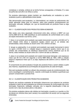 Centro Federal de Educação Tecnológica do Espírito Santo 147
complexas e variadas, embora já se tenha formas consagradas e limitadas. É o caso
de perfis tais como H, I, U, trilhos e outros.
Os produtos siderúrgicos podem também ser classificados em acabados ou semi-
acabados quanto a aplicabilidade direta destes.
São denominados semi-acabados, ou intermediários, em virtude de praticamente não
existir aplicação direta para os mesmos, salvo para posterior processamento por
laminação, extrusão, trefilação, etc. que os transformarão em produtos finais ou seja
acabados.
08.1.1 - CLASSIFICAÇÃO DOS PRODUTOS SEMI-ACABADOS
Não existe uma clara separação dimensional entre eles, embora a ABNT em sua
norma NBR 6215 de 1986 classifique os semi-acabados de conformidade com a área
da seção transversal e sua forma, como:
1. bloco: é um produto semi-acabado cuja seção transversal é superior a 22.500 mm2
e
com relação entre altura e espessura igualou menor que 2; as arestas são
arredondadas, estas medidas se situam entre 150 e 300mm de lado;
2. tarugo ou palanquilha: é um produto semi-acabado cuja seção transversal é menor
ou igual a 22.500 mm2 e a relação largura e espessura igualou menor que 2; as
arestas são arredondadas as tolerância dimensionais menos restritivas que as de
barras, estas medidas se situam entre 50 e 125mm de lado ou diâmetro;
3. placa: é um produto semi-acabado com seção transversal retangular, com espessura
maior que 80 mm (100 mm segundo a norma NBR 5903 de 1983 -1987) e relação
largura e espessura maior que 4, ou seja, espessura até 230mm e 610 a 1520mm de
largura;
O comprimento do semi-acabado é função dos produtos finais a serem obtidos a partir
dos mesmos, respeitando-se as limitações de equipamento de cada laminação.
Nos semi-acabados também se utilizam dos processos usuais de condicionamento, tais
como escarfagem e esmerilhamento, visando a eliminação de defeitos superficiais que
possam comprometer o produto final.
08.1.2 - CLASSIFICAÇÃO DOS PRODUTOS ACABADOS
Quanto aos produtos acabados de laminação (observa-se que podemos ter produtos
acabados a partir de semi-acabados por diversos processos de conformação tais como
laminação, forjamento, trefilação, extrusão, etc.) a seguinte classificação é feita de
acordo com o tipo de produto plano e não-plano.
Os produtos acabados planos são obtidos por laminação a quente ou a quente e a frio
de placas em cilindros lisos (sem canais) e se subdividem de acordo com as seguintes
dimensões:
 