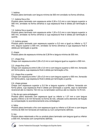 Centro Federal de Educação Tecnológica do Espírito Santo 148
1. bobina:
Produto plano laminado com largura mínima de 500 mm enrolado na forma cilíndrica.
1.1. bobina fina a frio:
Produto plano laminado com espessura entre 0,38 e 3,0 mm e com largura superior a
500 mm, enrolado na forma cilíndrica e cuja espessura final é obtida por laminação a
frio.
1.2. bobina fina a quente:
Produto plano larninado com espessura entre 1,20 e 5,0 mm e com largura superior a
500 mm, enrolado na forma cilíndrica e cuja espessura final é obtida por laminação a
quente.
1.3. bobina grossa:
Produto plano laminado com espessura superior a 5,0 mm e igual ou inferior a 12,7
mm, largura superior a 500 mm, enrolado na forma cilíndrica e cuja espessura final é
obtida por laminação a quente.
2. chapa:
Produto plano de espessura mínima de 0,38 fim e largura mínima de 500 mm.
2.1. chapa fina:
Chapa com espessura entre 0,38 e 5,0 mm e com largura igual ou superior a 500 mm.
2.2. chapa fina a frio:
Chapa com espessura entre 0,38 e 3,0 mm e com largura superior a 500 mm, fornecido
em forma plana, cuja espessura final é obtida por laminação a frio.
2.3. chapa fina a quente:
Chapa com espessura entre 1,20 e 5,0 mm e com largura superior a 500 mm, fornecido
em forma plana, cuja espessura final é obtida por laminação a quente.
2.4. chapa grossa:
Chapa com espessura superior a 5,0 fim e largura superior a 500mm, fornecido em
forma plana, cuja espessura final é obtida por laminação a quente, seja no laminador
reversível até no máximo 152 mm ou no laminador contínuo até no máximo 12,70 mm.
3. fita de aço para embalagem:
Produto plano laminado com espessura igual ou inferior a 1,27 mm e com largura
igualou inferior a 32 mm fornecido na forma de rolo, utilizado como elemento de fixação
ou compactação no acondicionamento e/ou embalagem.
4. folha:
Produto plano laminado a frio com espessura igual ou inferior a 0,38 mm e com largura
mínima de 500 mm fornecido em bobinas ou num comprimento definido.
5. tira:
Produto plano relaminado a frio ou produto plano laminado com largura igual ou inferior
a 500 mm, fornecido com comprimento definido.
 
