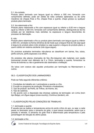 Centro Federal de Educação Tecnológica do Espírito Santo 149
5.1. tira cortada:
Produto plano laminado com largura igual ou inferior a 500 mm, fornecido com
comprimento definido; pode ser obtida de rolos cortados aplainados ou de corte
mecânico de chapas finas a frio, chapas finas a quente, chapa grossa ou qualquer
produto plano laminado.
5.2. tira relaminada a frio:
Produto plano relaminado a frio com espessura igual ou inferior a 8,00 mm e largura
igual ou inferior a 500 mm, fornecido com comprimento definido, distinguindo-se da tira
cortada por ter tolerância mais estreitas na espessura e largura decorrentes do
processo de fabricação.
6. rolo:
Produto plano relaminado a frio ou produto plano laminado com largura igual ou inferior
a 500 mm, enrolado na forma cilíndrica de tal modo que a largura final do rolo seja igual
à largura do produto plano (rolo simples) ou seja superior a largura do produto plano, o
qual é obtido em sistema oscilante (rolo zigue-zague).
Os produtos acabados laminados não-planos se classificam em barras, fios, tubos,
perfis comuns, perfis especiais e os trilhos.
Os produtos não planos chamados de fios (fio-máquina) são materiais com seção
transversal circular com diâmetro de 5 a 13mm, laminados a quente, fornecidos na
forma de bobinas ou não e geralmente são destinados a trefilação.
Os tubos com costura são aqueles produzidos por laminação na Mannesmann e
outros.
08.2 - CLASSIFICAÇÃO DOS LAMINADORES
Pode ser feita segundo diferentes critérios:
1. Condições de trabalho em: Laminadores a quente e a frio.
2. Função ou programa de produção: Primários e Acabadores;
3. Tipo de produto: de Perfis, de Trilhos, de Arame, etc;
4. Tipo de cadeiras;
5. De acordo com a disposição das diversas cadeiras de laminação: em Linha (trem
tipo Belga), em Zigue-zague (cross-country), Contínuo (tandem), etc.
1. CLASSIFICAÇÃO PELAS CONDIÇÕES DE TRABALHO:
1.1. laminação a quente:
É aquela que se realiza a temperaturas acima do ponto crítico do aço, ou seja: a cada
passe no laminador reduz o tamanho do grão, o qual cresce novamente, assim que a
pressão é retirada. O tamanho do grão final é determinado pela temperatura e pela
porcentagem de redução do último passe.
1.2. laminação a frio:
 
