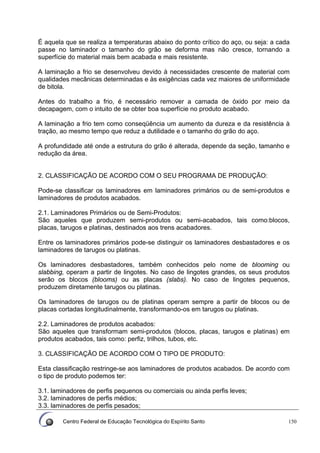 Centro Federal de Educação Tecnológica do Espírito Santo 150
É aquela que se realiza a temperaturas abaixo do ponto crítico do aço, ou seja: a cada
passe no laminador o tamanho do grão se deforma mas não cresce, tornando a
superfície do material mais bem acabada e mais resistente.
A laminação a frio se desenvolveu devido à necessidades crescente de material com
qualidades mecânicas determinadas e às exigências cada vez maiores de uniformidade
de bitola.
Antes do trabalho a frio, é necessário remover a camada de óxido por meio da
decapagem, com o intuito de se obter boa superfície no produto acabado.
A laminação a frio tem como conseqüência um aumento da dureza e da resistência à
tração, ao mesmo tempo que reduz a dutilidade e o tamanho do grão do aço.
A profundidade até onde a estrutura do grão é alterada, depende da seção, tamanho e
redução da área.
2. CLASSIFICAÇÃO DE ACORDO COM O SEU PROGRAMA DE PRODUÇÃO:
Pode-se classificar os laminadores em laminadores primários ou de semi-produtos e
laminadores de produtos acabados.
2.1. Laminadores Primários ou de Semi-Produtos:
São aqueles que produzem semi-produtos ou semi-acabados, tais como:blocos,
placas, tarugos e platinas, destinados aos trens acabadores.
Entre os laminadores primários pode-se distinguir os laminadores desbastadores e os
laminadores de tarugos ou platinas.
Os laminadores desbastadores, também conhecidos pelo nome de blooming ou
slabbing, operam a partir de lingotes. No caso de lingotes grandes, os seus produtos
serão os blocos (blooms) ou as placas (slabs). No caso de lingotes pequenos,
produzem diretamente tarugos ou platinas.
Os laminadores de tarugos ou de platinas operam sempre a partir de blocos ou de
placas cortadas longitudinalmente, transformando-os em tarugos ou platinas.
2.2. Laminadores de produtos acabados:
São aqueles que transformam semi-produtos (blocos, placas, tarugos e platinas) em
produtos acabados, tais como: perfiz, trilhos, tubos, etc.
3. CLASSIFICAÇÃO DE ACORDO COM O TIPO DE PRODUTO:
Esta classificação restringe-se aos laminadores de produtos acabados. De acordo com
o tipo de produto podemos ter:
3.1. laminadores de perfis pequenos ou comerciais ou ainda perfis leves;
3.2. laminadores de perfis médios;
3.3. laminadores de perfis pesados;
 