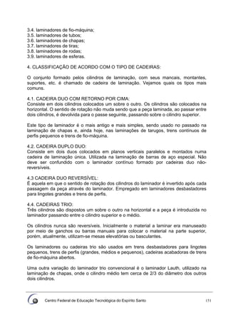 Centro Federal de Educação Tecnológica do Espírito Santo 151
3.4. laminadores de fio-máquina;
3.5. laminadores de tubos;
3.6. laminadores de chapas;
3.7. laminadores de tiras;
3.8. laminadores de rodas;
3.9. laminadores de esferas.
4. CLASSIFICAÇÃO DE ACORDO COM O TIPO DE CADEIRAS:
O conjunto formado pelos cilindros de laminação, com seus mancais, montantes,
suportes, etc. é chamado de cadeira de laminação. Vejamos quais os tipos mais
comuns.
4.1. CADEIRA DUO COM RETORNO POR CIMA:
Consiste em dois cilindros colocados um sobre o outro. Os cilindros são colocados na
horizontal. O sentido de rotação não muda sendo que a peça laminada, ao passar entre
dois cilindros, é devolvida para o passe seguinte, passando sobre o cilindro superior.
Este tipo de laminador é o mais antigo e mais simples, sendo usado no passado na
laminação de chapas e, ainda hoje, nas laminações de tarugos, trens contínuos de
perfis pequenos e trens de fio-máquina.
4.2. CADEIRA DUPLO DUO:
Consiste em dois duos colocados em planos verticais paralelos e montados numa
cadeira de laminação única. Utilizada na laminação de barras de aço especial. Não
deve ser confundido com o laminador contínuo formado por cadeiras duo não-
reversíveis.
4.3 CADEIRA DUO REVERSÍVEL:
É aquela em que o sentido de rotação dos cilindros do laminador é invertido após cada
passagem da peça através do laminador. Empregado em laminadores desbastadores
para lingotes grandes e trens de perfis.
4.4. CADEIRAS TRIO:
Três cilindros são dispostos um sobre o outro na horizontal e a peça é introduzida no
laminador passando entre o cilindro superior e o médio.
Os cilindros nunca são reversíveis. Inicialmente o material a laminar era manuseado
por meio de ganchos ou barras manuais para colocar o material na parte superior,
porém, atualmente, utilizam-se mesas elevatórias ou basculantes.
Os laminadores ou cadeiras trio são usados em trens desbastadores para lingotes
pequenos, trens de perfis (grandes, médios e pequenos), cadeiras acabadoras de trens
de fio-máquina abertos.
Uma outra variação do laminador trio convencional é o laminador Lauth, utilizado na
laminação de chapas, onde o cilindro médio tem cerca de 2/3 do diâmetro dos outros
dois cilindros.
 