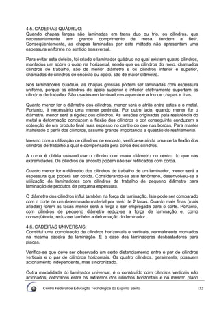 Centro Federal de Educação Tecnológica do Espírito Santo 152
4.5. CADEIRAS QUÁDRUO:
Quando chapas largas são laminadas em trens duo ou trio, os cilindros, que
necessariamente tem grande comprimento de mesa, tendem a fletir.
Conseqüentemente, as chapas laminadas por este método não apresentam uma
espessura uniforme no sentido transversal.
Para evitar este defeito, foi criado o laminador quádruo no qual existem quatro cilindros,
montados um sobre o outro na horizontal, sendo que os cilindros do meio, chamados
cilindros de trabalho, são de menor diâmetro e os cilindros inferior e superior,
chamados de cilindros de encosto ou apoio, são de maior diâmetro.
Nos laminadores quádruo, as chapas grossas podem ser laminadas com espessura
uniforne, porque os cilindros de apoio superior e inferior efetivamente suportam os
cilindros de trabalho. São usados em laminadores aquente e a frio de chapas e tiras.
Quanto menor for o diâmetro dos cilindros, menor será o atrito entre estes e o metal.
Portanto, é necessário uma menor potência. Por outro lado, quando menor for o
diâmetro, menor será a rigidez dos cilindros. As tensões originadas pela resistência do
metal a deformação conduzem a flexão dos cilindros e por conseguinte conduzem a
obtenção de um produto final mais espesso no centro do que nas bordas. Para manter
inalterado o perfil dos cilindros, assume grande importância a questão do resfriamento.
Mesmo com a utilização de cilindros de encosto, verifica-se ainda uma certa flexão dos
cilindros de trabalho a qual é compensada pela coroa dos cilindros.
A coroa é obtida usinando-se o cilindro com maior diâmetro no centro do que nas
extremidades. Os cilindros de encosto podem não ser retificados com coroa.
Quanto menor for o diâmetro dos cilindros de trabalho de um laminador, menor será a
espessura que poderá ser obtida. Considerando-se este fenômeno, desenvolveu-se a
utilização de laminadores com cilindros de trabalho de pequeno diâmetro para
laminação de produtos de pequena espessura.
O diâmetro dos cilindros influi também na força de laminação. Isto pode ser comparado
com o corte de um determinado material por meio de 2 facas. Quanto mais finas (mais
afiadas) forem as facas menor será a força a ser empregada para o corte. Portanto,
com cilindros de pequeno diâmetro reduz-se a força de laminação e, como
conseqüência, reduz-se também a deformação do laminador .
4.6. CADEIRAS UNIVERSAIS:
Constitui uma combinação de cilindros horizontais e verticais, normalmente montados
na mesma cadeira de laminação. É o caso dos laminadores desbastadores para
placas.
Verifica-se que deve ser observado um certo distanciamento entre o par de cilindros
verticais e o par de cilindros horizontais. Os quatro cilindros, geralmente, possuem
acionamento independente, mas sincronizado.
Outra modalidade do laminador universal, é o construído com cilindros verticais não
acionados, colocados entre os extremos dos cilindros horizontais e no mesmo plano
 