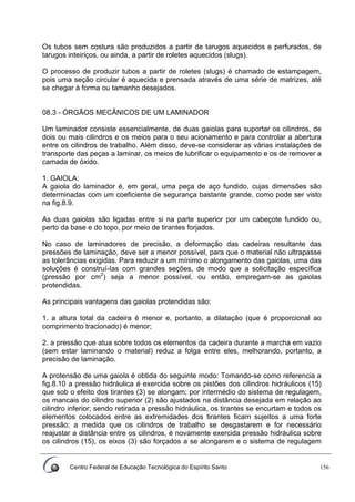 Centro Federal de Educação Tecnológica do Espírito Santo 156
Os tubos sem costura são produzidos a partir de tarugos aquecidos e perfurados, de
tarugos inteiriços, ou ainda, a partir de roletes aquecidos (slugs).
O processo de produzir tubos a partir de roletes (slugs) é chamado de estampagem,
pois uma seção circular é aquecida e prensada através de uma série de matrizes, até
se chegar à forma ou tamanho desejados.
08.3 - ÓRGÃOS MECÂNICOS DE UM LAMINADOR
Um laminador consiste essencialmente, de duas gaiolas para suportar os cilindros, de
dois ou mais cilindros e os meios para o seu acionamento e para controlar a abertura
entre os cilindros de trabalho. Além disso, deve-se considerar as várias instalações de
transporte das peças a laminar, os meios de lubrificar o equipamento e os de remover a
camada de óxido.
1. GAIOLA:
A gaiola do laminador é, em geral, uma peça de aço fundido, cujas dimensões são
determinadas com um coeficiente de segurança bastante grande, como pode ser visto
na fig.8.9.
As duas gaiolas são ligadas entre si na parte superior por um cabeçote fundido ou,
perto da base e do topo, por meio de tirantes forjados.
No caso de laminadores de precisão, a deformação das cadeiras resultante das
pressões de laminação, deve ser a menor possível, para que o material não ultrapasse
as tolerâncias exigidas. Para reduzir a um mínimo o alongamento das gaiolas, uma das
soluções é construí-Ias com grandes seções, de modo que a solicitação específica
(pressão por cm2
) seja a menor possível, ou então, empregam-se as gaiolas
protendidas.
As principais vantagens das gaiolas protendidas são:
1. a altura total da cadeira é menor e, portanto, a dilatação (que é proporcional ao
comprimento tracionado) é menor;
2. a pressão que atua sobre todos os elementos da cadeira durante a marcha em vazio
(sem estar laminando o material) reduz a folga entre eles, melhorando, portanto, a
precisão de laminação.
A protensão de uma gaiola é obtida do seguinte modo: Tomando-se como referencia a
fig.8.10 a pressão hidráulica é exercida sobre os pistões dos cilindros hidráulicos (15)
que sob o efeito dos tirantes (3) se alongam; por intermédio do sistema de regulagem,
os mancais do cilindro superior (2) são ajustados na distância desejada em relação ao
cilindro inferior; sendo retirada a pressão hidráulica, os tirantes se encurtam e todos os
elementos colocados entre as extremidades dos tirantes ficam sujeitos a uma forte
pressão; a medida que os cilindros de trabalho se desgastarem e for necessário
reajustar a distância entre os cilindros, é novamente exercida pressão hidráulica sobre
os cilindros (15), os eixos (3) são forçados a se alongarem e o sistema de regulagem
 
