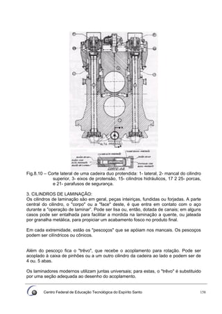 Centro Federal de Educação Tecnológica do Espírito Santo 158
Fig.8.10 – Corte lateral de uma cadeira duo protendida: 1- lateral, 2- mancal do cilindro
superior, 3- eixos de protensão, 15- cilindros hidráulicos, 17 2 25- porcas,
e 21- parafusos de segurança.
3. CILINDROS DE LAMINAÇÃO:
Os cilindros de laminação são em geral, peças inteiriças, fundidas ou forjadas. A parte
central do cilindro, o "corpo" ou a "face" deste, é que entra em contato com o aço
durante a "operação de laminar”. Pode ser lisa ou, então, dotada de canais; em alguns
casos pode ser entalhada para facilitar a mordida na laminação a quente, ou jateada
por granalha metálica, para propiciar um acabamento fosco no produto final.
Em cada extremidade, estão os "pescoços" que se apóiam nos mancais. Os pescoços
podem ser cilíndricos ou cônicos.
Além do pescoço fica o "trêvo", que recebe o acoplamento para rotação. Pode ser
acoplado à caixa de pinhões ou a um outro cilindro da cadeira ao lado e podem ser de
4 ou. 5 abas.
Os laminadores modernos utilizam juntas universais; para estas, o "trêvo" é substituido
por uma seção adequada ao desenho do acoplamento.
 