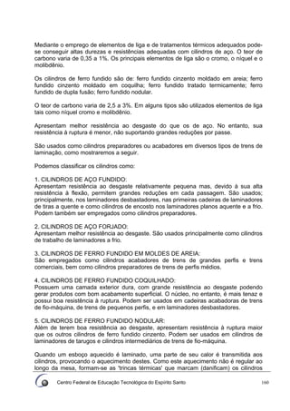 Centro Federal de Educação Tecnológica do Espírito Santo 160
Mediante o emprego de elementos de liga e de tratamentos térmicos adequados pode-
se conseguir altas durezas e resistências adequadas com cilindros de aço. O teor de
carbono varia de 0,35 a 1%. Os principais elementos de liga são o cromo, o níquel e o
molibdênio.
Os cilindros de ferro fundido são de: ferro fundido cinzento moldado em areia; ferro
fundido cinzento moldado em coquilha; ferro fundido tratado termicamente; ferro
fundido de dupla fusão; ferro fundido nodular.
O teor de carbono varia de 2,5 a 3%. Em alguns tipos são utilizados elementos de liga
tais como níquel cromo e molibdênio.
Apresentam melhor resistência ao desgaste do que os de aço. No entanto, sua
resistência à ruptura é menor, não suportando grandes reduções por passe.
São usados como cilindros preparadores ou acabadores em diversos tipos de trens de
laminação, como mostraremos a seguir.
Podemos classificar os cilindros como:
1. CILINDROS DE AÇO FUNDIDO:
Apresentam resistência ao desgaste relativamente pequena mas, devido à sua alta
resistência à flexão, permitem grandes reduções em cada passagem. São usados;
principalmente, nos laminadores desbastadores, nas primeiras cadeiras de laminadores
de tiras a quente e como cilindros de encosto nos laminadores planos aquente e a frio.
Podem também ser empregados como cilindros preparadores.
2. CILINDROS DE AÇO FORJADO:
Apresentam melhor resistência ao desgaste. São usados principalmente como cilindros
de trabalho de laminadores a frio.
3. CILINDROS DE FERRO FUNDIDO EM MOLDES DE AREIA:
São empregados como cilindros acabadores de trens de grandes perfis e trens
comerciais, bem como cilindros preparadores de trens de perfis médios.
4. CILINDROS DE FERRO FUNDIDO COQUILHADO:
Possuem uma camada exterior dura, com grande resistência ao desgaste podendo
gerar produtos com bom acabamento superficial. O núcleo, no entanto, é mais tenaz e
possui boa resistência à ruptura. Podem ser usados em cadeiras acabadoras de trens
de fio-máquina, de trens de pequenos perfis, e em laminadores desbastadores.
5. CILINDROS DE FERRO FUNDIDO NODULAR:
Além de terem boa resistência ao desgaste, apresentam resistência à ruptura maior
que os outros cilindros de ferro fundido cinzento. Podem ser usados em cilindros de
laminadores de tarugos e cilindros intermediários de trens de fio-máquina.
Quando um esboço aquecido é laminado, uma parte de seu calor é transmitida aos
cilindros, provocando o aquecimento destes. Como este aquecimento não é regular ao
longo da mesa, formam-se as 'trincas térmicas' que marcam (danificam) os cilindros
 