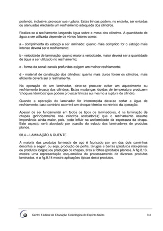 Centro Federal de Educação Tecnológica do Espírito Santo 161
podendo, inclusive, provocar sua ruptura. Estas trincas podem, no entanto, ser evitadas
ou atenuadas mediante um resfriamento adequado dos cilindros.
Realiza-se o resfriamento lançando água sobre a mesa dos cilindros. A quantidade de
água a ser utilizada depende de vários fatores como:
a - comprimento do esboço a ser laminado: quanto mais comprido for o esboço mais
intenso deverá ser o resfriamento;
b - velocidade de laminação: quanto maior a velocidade, maior deverá ser a quantidade
de água a ser utilizado no resfriamento;
c - forma do canal: canais profundos exigem um melhor resfriamento;
d - material de construção dos cilindros: quanto mais duros forem os cilindros, mais
eficiente deverá ser o resfriamento.
Na operação de um laminador, deve-se procurar evitar um aquecimento ou
resfriamento brusco dos cilindros. Estas mudanças rápidas de temperatura produzem
'choques térmicos' que podem provocar trincas ou mesmo a ruptura do cilindro.
Quando a operação do laminador for interrompida deve-se cortar a água de
resfriamento, caso contrário ocorrerá um choque térmico no reinício da operação.
Apesar de ser fundamental em todos os tipos de laminadores, é na laminação de
chapas (principalmente nos cilindros acabadores) que o resfriamento assume
importância ainda maior, pois, pode influir na uniformidade da espessura da chapa.
Este aspecto será abordado por ocasião do estudo dos laminadores de produtos
planos.
08.4 – LAMINAÇÃO A QUENTE.
A maioria dos produtos laminada de aço é fabricado por um dos dois caminhos
descritos a seguir, ou seja, produção de perfis, tarugos e barras (produtos não-planos
ou produtos longos) ou produção de chapas, tiras e folhas (produtos planos). A fig.8.13,
mostra uma representação esquemática do processamento de diversos produtos
laminados, e a fig.8.14 mostra aplicações típicas deste produtos.
 