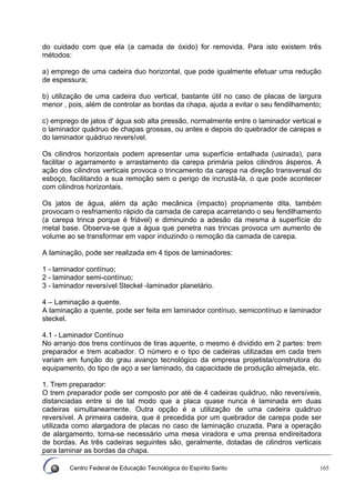 Centro Federal de Educação Tecnológica do Espírito Santo 165
do cuidado com que ela (a camada de óxido) for removida. Para isto existem três
métodos:
a) emprego de uma cadeira duo horizontal, que pode igualmente efetuar uma redução
de espessura;
b) utilização de uma cadeira duo vertical, bastante útil no caso de placas de largura
menor , pois, além de controlar as bordas da chapa, ajuda a evitar o seu fendilhamento;
c) emprego de jatos d' água sob alta pressão, normalmente entre o laminador vertical e
o laminador quádruo de chapas grossas, ou antes e depois do quebrador de carepas e
do laminador quádruo reversível.
Os cilindros horizontais podem apresentar uma superfície entalhada (usinada), para
facilitar o agarramento e arrastamento da carepa primária pelos cilindros ásperos. A
ação dos cilindros verticais provoca o trincamento da carepa na direção transversal do
esboço, facilitando a sua remoção sem o perigo de incrustá-la, o que pode acontecer
com cilindros horizontais.
Os jatos de água, além da ação mecânica (impacto) propriamente dita, também
provocam o resfriamento rápido da camada de carepa acarretando o seu fendilhamento
(a carepa trinca porque é friável) e diminuindo a adesão da mesma à superfície do
metal base. Observa-se que a água que penetra nas trincas provoca um aumento de
volume ao se transformar em vapor induzindo o remoção da camada de carepa.
A laminação, pode ser realizada em 4 tipos de laminadores:
1 - laminador contínuo;
2 - laminador semi-contínuo;
3 - laminador reversível Steckel -laminador planetário.
4 – Laminação a quente.
A laminação a quente, pode ser feita em laminador contínuo, semicontínuo e laminador
steckel.
4.1 - Laminador Contínuo
No arranjo dos trens contínuos de tiras aquente, o mesmo é dividido em 2 partes: trem
preparador e trem acabador. O número e o tipo de cadeiras utilizadas em cada trem
variam em função do grau avanço tecnológico da empresa projetista/construtora do
equipamento, do tipo de aço a ser laminado, da capacidade de produção almejada, etc.
1. Trem preparador:
O trem preparador pode ser composto por até de 4 cadeiras quádruo, não reversíveis,
distanciadas entre si de tal modo que a placa quase nunca é laminada em duas
cadeiras simultaneamente. Outra opção é a utilização de uma cadeira quádruo
reversível. A primeira cadeira, que é precedida por um quebrador de carepa pode ser
utilizada como alargadora de placas no caso de laminação cruzada. Para a operação
de alargamento, torna-se necessário uma mesa viradora e uma prensa endireitadora
de bordas. As três cadeiras seguintes são, geralmente, dotadas de cilindros verticais
para laminar as bordas da chapa.
 