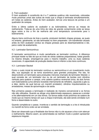 Centro Federal de Educação Tecnológica do Espírito Santo 168
2. Trem acabador:
O trem acabador é constituído de 4 a 7 cadeiras quádruo não reversíveis, colocadas
muito próximas umas das outras de modo que a chapa é laminada simultaneamente,
em todas as cadeiras. Antes do trem acabador, tem-se uma tesoura de pontas e um
quebrador de carepas.
Entre a última cadeira do acabador e as bobinadeiras, tem-se as mesas de
resfriamento. Trata-se de uma linha de rolos de grande comprimento onde se lança
água sobre a tira a fim de resfria-la até uma temperatura conveniente para o
bobinamento.
Alguns trens contínuos de tiras a quente, produzem também chapas grossas, as quais
no entanto, geralmente, só são laminadas no trem preparador. Um transferidor situado
antes do trem acabador conduz as chapas grossas para as desempenadeiras e dai,
para o setor de acabamento.
4.2 - Laminador Semicontínuo
O laminador semicontínuo é muito semelhante ao laminador contínuo. A diferença
principal reside no fato de que ao invés de várias cadeiras preparadoras, todas girando
na mesma direção, empregam-se para o mesmo trabalho, uma ou duas cadeiras
reversíveis. A capacidade de produção destes trens é inferior a dos trens contínuos.
4.3 - Laminador Steckel
Como o custo inicial do laminador contínuo ou semicontínuo é um investimento muito
alto, sua aquisição só se torna econômica para grandes produções. Por isto, foi
desenvolvido um laminador para produções menores chamado de laminador Steckel, o
qual consiste de: um laminador duo ou de um laminador de bordas com cilindros
verticais para quebrar a carepa; uma cadeira quádruo reversível única, de dois fornos
com bobinadeiras (uma câmara revestida internamente de refratário, aquecida a gás ou
a óleo, dentro da qual tem-se um mandril enrolador); cilindros impulsionadores ou
arrastadores; mesas de aproximação e de saída.
Nos primeiros passes a laminação é realizada de maneira convencional e os fornos
não são utilizados. Quando se atinge uma determinada espessura, passa-se a enrolar
a tira alternadamente em um dos fomos. Os fornos estão muito próximos da cadeira de
modo que ao mesmo tempo em que a chapa é laminada, ela está sendo enrolada num
forno e desenrolada no outro.
Quando completa-se o passe, inverte-se o sentido de laminação e a tira é introduzida
no mandril do forno onde vai ser enrolada.
Deve ser observado que a finalidade dos fornos não é a de aquecer a tira e sim atenuar
o resfriamento. Mesmo assim, as extremidades se resfriam muito e podem apresentar
espessura irregular.
 