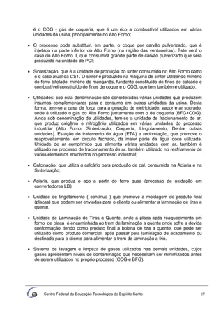 Centro Federal de Educação Tecnológica do Espírito Santo 17
é o COG - gás de coqueria, que é um rico a combustível utilizados em várias
unidades da usina, principalmente no Alto Forno;
• O processo pode substituir, em parte, o coque por carvão pulverizado, que é
injetado na parte inferior do Alto Forno (na região das ventaneiras). Este será o
caso do Alto Forno II, que consumirá grande parte de carvão pulverizado que será
produzido na unidade de PCI;
• Sinterização, que é a unidade de produção do sinter consumido no Alto Forno como
é o caso atual da CST. O sinter é produzido na máquina de sinter utilizando minério
de ferro bitolado, minério de manganês, fundente constituído de finos de calcário e
combustível constituído de finos de coque e o COG, que tem também é utilizado.
• Utilidades: sob esta denominação são consideradas várias unidades que produzem
insumos complementares para o consumo em outros unidades da usina. Desta
forma, tem-se a casa de força para a geração de eletricidade, vapor e ar soprado,
onde é utilizado o gás do Alto Forno juntamente com o de coqueria (BFG+COG).
Ainda sob denominação de utilidades, tem-se a unidade de fracionamento de ar,
que produz oxigênio e nitrogênio utilizados em várias unidades do processo
industrial (Alto Forno, Sinterização, Coqueria, Lingotamento, Dentre outras
unidades). Estação de tratamento de água (ETA) e recirculação, que promove o
reaproveitamento, em circuito fechado, da maior parte da água doce utilizada.
Unidade de ar comprimido que alimenta várias unidades com ar, também é
utilizado no processo de fracionamento de ar, também utilizado no resfriamento de
vários elementos envolvidos no processo industrial;
• Calcinação, que utiliza o calcário para produção de cal, consumida na Aciaria e na
Sinterização;
• Aciaria, que produz o aço a partir do ferro gusa (processo de oxidação em
convertedores LD);
• Unidade de lingotamento ( contínuo ) que promove a moldagem do produto final
(placas) que podem ser enviadas para o cliente ou alimentar a laminação de tiras a
quente.
• Unidade de Laminação de Tiras a Quente, onde a placa após reaquecimento em
forno de placa é encaminhada ao trem de laminação a quente onde sofre a devida
conformação, tendo como produto final a bobina de tira a quente, que pode ser
utilizado como produto comercial, após passar pela laminação de acabamento ou
destinado para o cliente para alimentar o trem de laminação a frio.
• Sistema de lavagem e limpeza de gases utilizados nas demais unidades, cujos
gases apresentam níveis de contaminação que necessitam ser minimizados antes
de serem utilizados no próprio processo (COG e BFG).
 