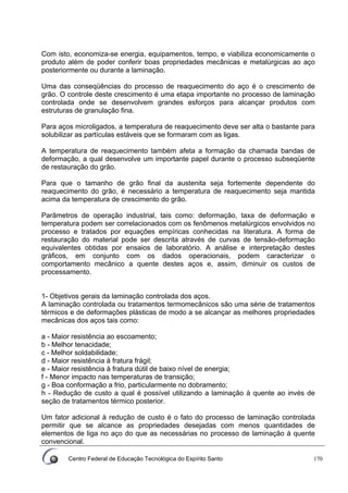 Centro Federal de Educação Tecnológica do Espírito Santo 170
Com isto, economiza-se energia, equipamentos, tempo, e viabiliza economicamente o
produto além de poder conferir boas propriedades mecânicas e metalúrgicas ao aço
posteriormente ou durante a laminação.
Uma das conseqüências do processo de reaquecimento do aço é o crescimento de
grão. O controle deste crescimento é uma etapa importante no processo de laminação
controlada onde se desenvolvem grandes esforços para alcançar produtos com
estruturas de granulação fina.
Para aços microligados, a temperatura de reaquecimento deve ser alta o bastante para
solubilizar as partículas estáveis que se formaram com as ligas.
A temperatura de reaquecimento também afeta a formação da chamada bandas de
deformação, a qual desenvolve um importante papel durante o processo subseqüente
de restauração do grão.
Para que o tamanho de grão final da austenita seja fortemente dependente do
reaquecimento do grão, é necessário a temperatura de reaquecimento seja mantida
acima da temperatura de crescimento do grão.
Parâmetros de operação industrial, tais como: deformação, taxa de deformação e
temperatura podem ser correlacionados com os fenômenos metalúrgicos envolvidos no
processo e tratados por equações empíricas conhecidas na literatura. A forma de
restauração do material pode ser descrita através de curvas de tensão-deformação
equivalentes obtidas por ensaios de laboratório. A análise e interpretação destes
gráficos, em conjunto com os dados operacionais, podem caracterizar o
comportamento mecânico a quente destes aços e, assim, diminuir os custos de
processamento.
1- Objetivos gerais da laminação controlada dos aços.
A laminação controlada ou tratamentos termomecânicos são uma série de tratamentos
térmicos e de deformações plásticas de modo a se alcançar as melhores propriedades
mecânicas dos aços tais como:
a - Maior resistência ao escoamento;
b - Melhor tenacidade;
c - Melhor soldabilidade;
d - Maior resistência à fratura frágil;
e - Maior resistência à fratura dútil de baixo nível de energia;
f - Menor impacto nas temperaturas de transição;
g - Boa conformação a frio, particularmente no dobramento;
h - Redução de custo a qual é possível utilizando a laminação à quente ao invés de
seção de tratamentos térmico posterior.
Um fator adicional à redução de custo é o fato do processo de laminação controlada
permitir que se alcance as propriedades desejadas com menos quantidades de
elementos de liga no aço do que as necessárias no processo de laminação à quente
convencional.
 