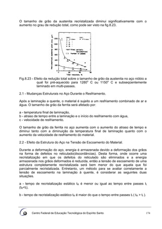 Centro Federal de Educação Tecnológica do Espírito Santo 174
O tamanho de grão da austenita recristalizada diminui significativamente com o
aumento no grau de redução total, como pode ser visto na fig.8.23.
Fig.8.23 - Efeito da redução total sobre o tamanho de grão da austenita no aço nióbio a
qual foi pré-aquecido para 1280o
C ou 1150o
C e subseqüentemente
laminado em multi-passes.
2.1 - Mudanças Estruturais no Aço Durante o Resfriamento.
Após a laminação a quente, o material é sujeito a um resfriamento combinado de ar e
água. O tamanho de grão da ferrita será afetado por:
a - temperatura final de laminação,
b - atraso de tempo entre a laminação e o início do resfriamento com água,
c - velocidade de resfriamento.
O tamanho de grão da ferrita no aço aumenta com o aumento do atraso de tempo e
diminui tanto com a diminuição da temperatura final de laminação quanto com o
aumento da velocidade de resfriamento do material.
2.2 - Efeito da Estrutura do Aço na Tensão de Escoamento do Material.
Durante a deformação do aço, energia é armazenada devido a deformação dos grãos
na forma de defeitos no reticulado(discordâncias). Desta forma, onde ocorre uma
recristalização em que os defeitos do reticulado são eliminados e a energia
armazenada nos grãos deformados é reduzida, então a tensão de escoamento de uma
estrutura completamente recristalizada será bem menor do que aquela que foi
parcialmente recristalizada. Entretanto, um método para se avaliar corretamente a
tensão de escoamento na laminação à quente, é considerar as seguintes duas
situações.
a - tempo de recristalização estático tR é menor ou igual ao tempo entre passes tI
(tR<tI),
b - tempo de recristalização estático tR é maior do que o tempo entre passes tI ( tR > tI ).
 